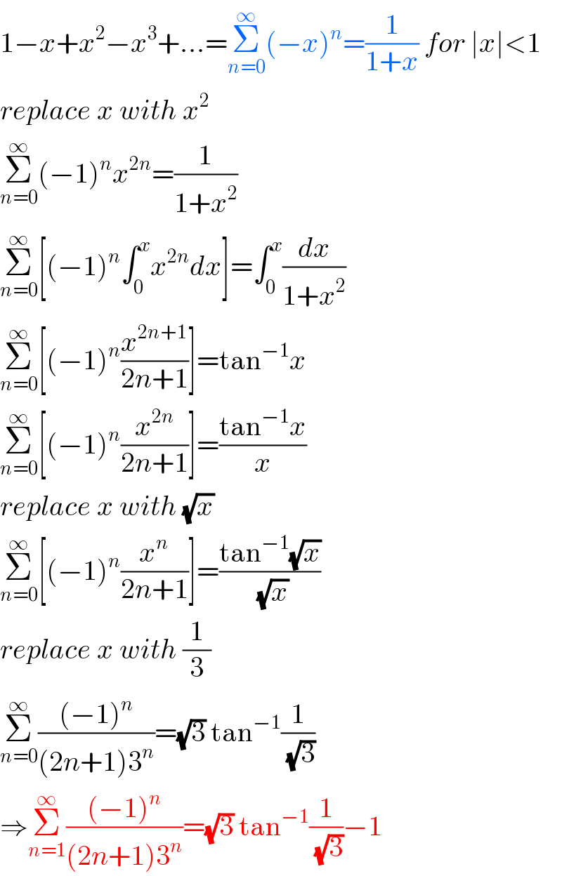 1−x+x^2 −x^3 +...=Σ_(n=0) ^∞ (−x)^n =(1/(1+x)) for ∣x∣<1  replace x with x^2   Σ_(n=0) ^∞ (−1)^n x^(2n) =(1/(1+x^2 ))  Σ_(n=0) ^∞ [(−1)^n ∫_0 ^x x^(2n) dx]=∫_0 ^x (dx/(1+x^2 ))  Σ_(n=0) ^∞ [(−1)^n (x^(2n+1) /(2n+1))]=tan^(−1) x  Σ_(n=0) ^∞ [(−1)^n (x^(2n) /(2n+1))]=((tan^(−1) x)/x)  replace x with (√x)  Σ_(n=0) ^∞ [(−1)^n (x^n /(2n+1))]=((tan^(−1) (√x))/(√x))  replace x with (1/3)  Σ_(n=0) ^∞ (((−1)^n )/((2n+1)3^n ))=(√3) tan^(−1) (1/(√3))  ⇒Σ_(n=1) ^∞ (((−1)^n )/((2n+1)3^n ))=(√3) tan^(−1) (1/(√3))−1  