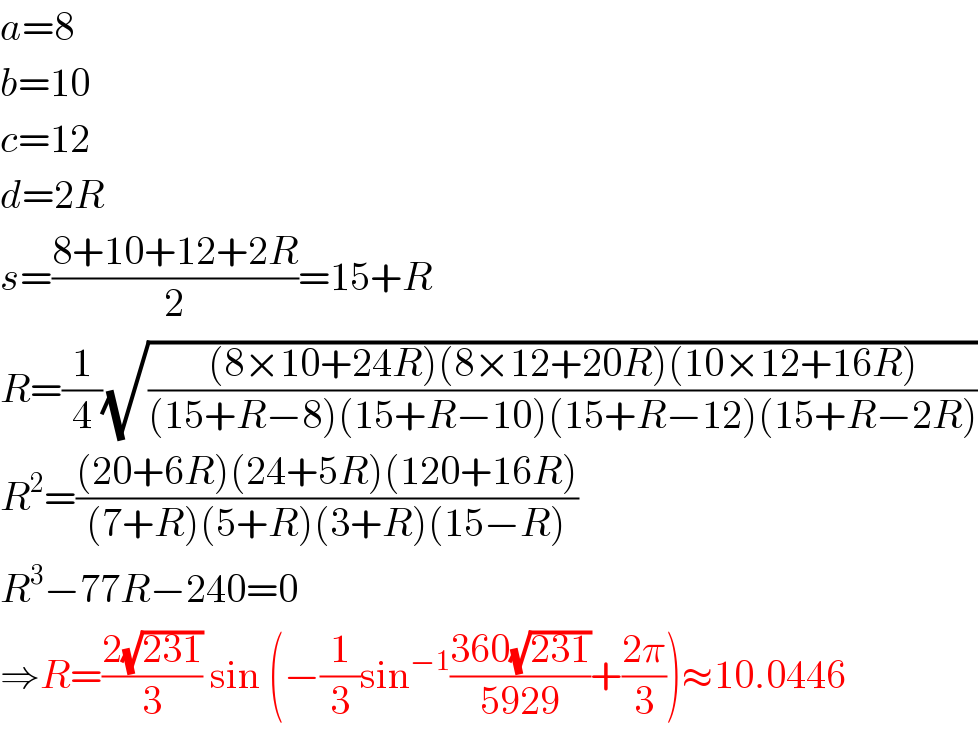 a=8  b=10  c=12  d=2R  s=((8+10+12+2R)/2)=15+R  R=(1/4)(√(((8×10+24R)(8×12+20R)(10×12+16R))/((15+R−8)(15+R−10)(15+R−12)(15+R−2R))))  R^2 =(((20+6R)(24+5R)(120+16R))/((7+R)(5+R)(3+R)(15−R)))  R^3 −77R−240=0  ⇒R=((2(√(231)))/3) sin (−(1/3)sin^(−1) ((360(√(231)))/(5929))+((2π)/3))≈10.0446  