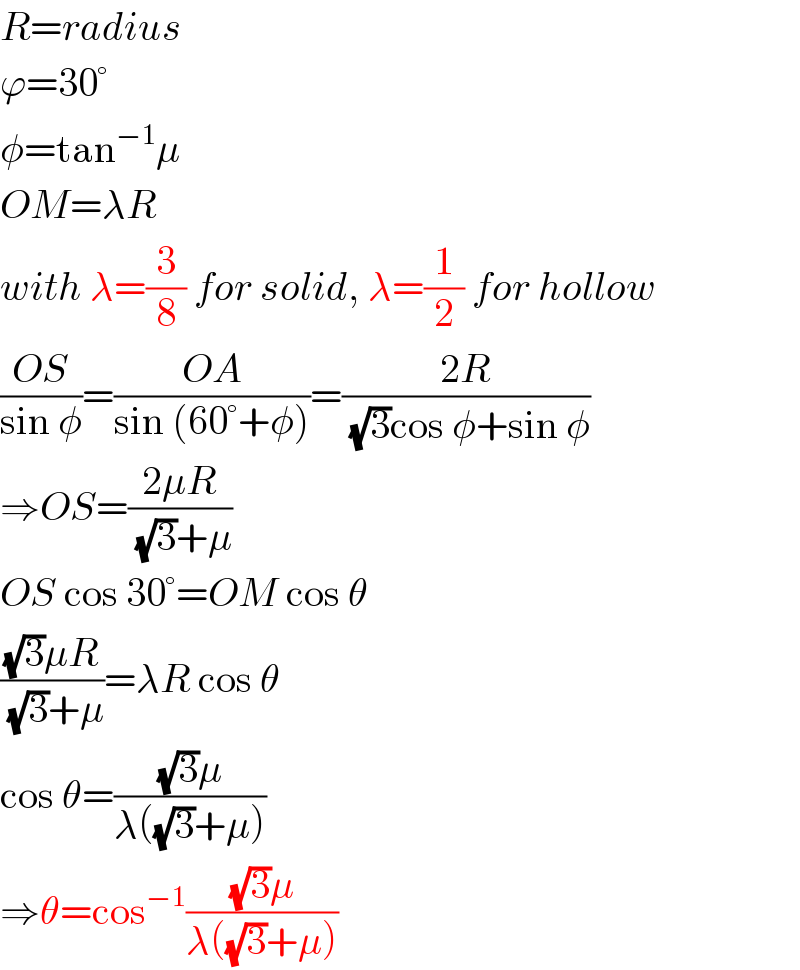 R=radius  ϕ=30°  φ=tan^(−1) μ  OM=λR  with λ=(3/8) for solid, λ=(1/2) for hollow  ((OS)/(sin φ))=((OA)/(sin (60°+φ)))=((2R)/((√3)cos φ+sin φ))  ⇒OS=((2μR)/((√3)+μ))  OS cos 30°=OM cos θ   (((√3)μR)/((√3)+μ))=λR cos θ   cos θ=(((√3)μ)/(λ((√3)+μ)))  ⇒θ=cos^(−1) (((√3)μ)/(λ((√3)+μ)))  