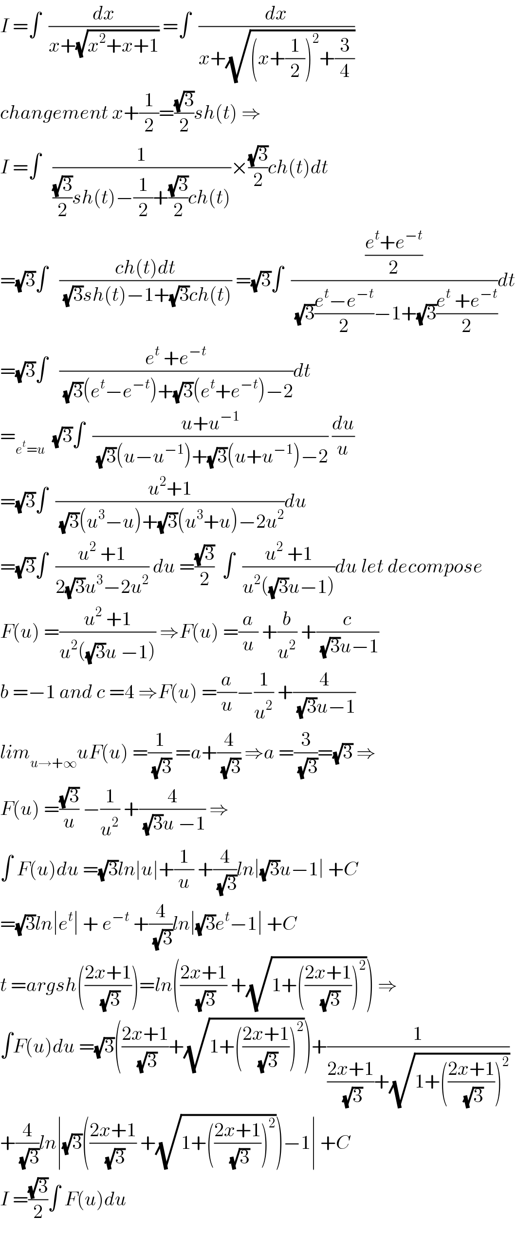 I =∫  (dx/(x+(√(x^2 +x+1)))) =∫  (dx/(x+(√((x+(1/2))^2 +(3/4)))))  changement x+(1/2)=((√3)/2)sh(t) ⇒  I =∫   (1/(((√3)/2)sh(t)−(1/2)+((√3)/2)ch(t)))×((√3)/2)ch(t)dt  =(√3)∫   ((ch(t)dt)/((√3)sh(t)−1+(√3)ch(t))) =(√3)∫  (((e^t +e^(−t) )/2)/((√3)((e^t −e^(−t) )/2)−1+(√3)((e^t  +e^(−t) )/2)))dt  =(√3)∫   ((e^t  +e^(−t) )/((√3)(e^t −e^(−t) )+(√3)(e^t +e^(−t) )−2))dt  =_(e^t =u)   (√3)∫  ((u+u^(−1) )/((√3)(u−u^(−1) )+(√3)(u+u^(−1) )−2)) (du/u)  =(√3)∫  ((u^2 +1)/((√3)(u^3 −u)+(√3)(u^3 +u)−2u^2 ))du  =(√3)∫  ((u^2  +1)/(2(√3)u^3 −2u^2 )) du =((√3)/2)  ∫  ((u^2  +1)/(u^2 ((√3)u−1)))du let decompose  F(u) =((u^2  +1)/(u^2 ((√3)u −1))) ⇒F(u) =(a/u) +(b/u^2 ) +(c/((√3)u−1))   b =−1 and c =4 ⇒F(u) =(a/u)−(1/u^2 ) +(4/((√3)u−1))  lim_(u→+∞) uF(u) =(1/(√3)) =a+(4/(√3)) ⇒a =(3/(√3))=(√3) ⇒  F(u) =((√3)/u) −(1/u^2 ) +(4/((√3)u −1)) ⇒  ∫ F(u)du =(√3)ln∣u∣+(1/u) +(4/(√3))ln∣(√3)u−1∣ +C  =(√3)ln∣e^t ∣ + e^(−t)  +(4/(√3))ln∣(√3)e^t −1∣ +C  t =argsh(((2x+1)/(√3)))=ln(((2x+1)/(√3)) +(√(1+(((2x+1)/(√3)))^2 ))) ⇒  ∫F(u)du =(√3)(((2x+1)/(√3))+(√(1+(((2x+1)/(√3)))^2 )))+(1/(((2x+1)/(√3))+(√(1+(((2x+1)/(√3)))^2 ))))  +(4/(√3))ln∣(√3)(((2x+1)/(√3)) +(√(1+(((2x+1)/(√3)))^2 )))−1∣ +C  I =((√3)/2)∫ F(u)du    