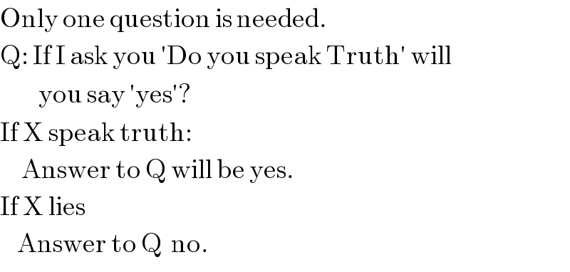 Only one question is needed.  Q: If I ask you ′Do you speak Truth′ will           you say ′yes′?  If X speak truth:       Answer to Q will be yes.  If X lies      Answer to Q  no.  