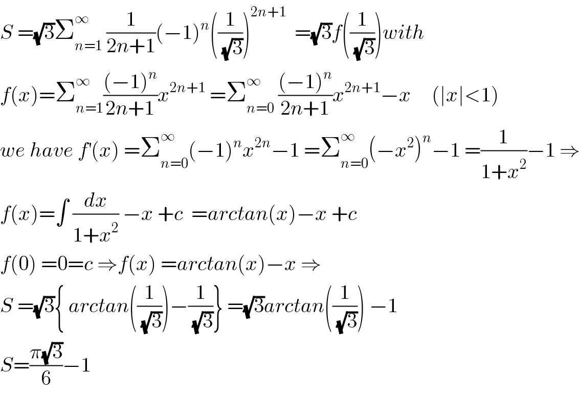 S =(√3)Σ_(n=1) ^∞  (1/(2n+1))(−1)^n ((1/(√3)))^(2n+1)   =(√3)f((1/(√3)))with  f(x)=Σ_(n=1) ^∞ (((−1)^n )/(2n+1))x^(2n+1)  =Σ_(n=0) ^∞  (((−1)^n )/(2n+1))x^(2n+1) −x     (∣x∣<1)  we have f^′ (x) =Σ_(n=0) ^∞ (−1)^n x^(2n) −1 =Σ_(n=0) ^∞ (−x^2 )^n −1 =(1/(1+x^2 ))−1 ⇒  f(x)=∫ (dx/(1+x^2 )) −x +c  =arctan(x)−x +c  f(0) =0=c ⇒f(x) =arctan(x)−x ⇒  S =(√3){ arctan((1/(√3)))−(1/(√3))} =(√3)arctan((1/(√3))) −1  S=((π(√3))/6)−1  