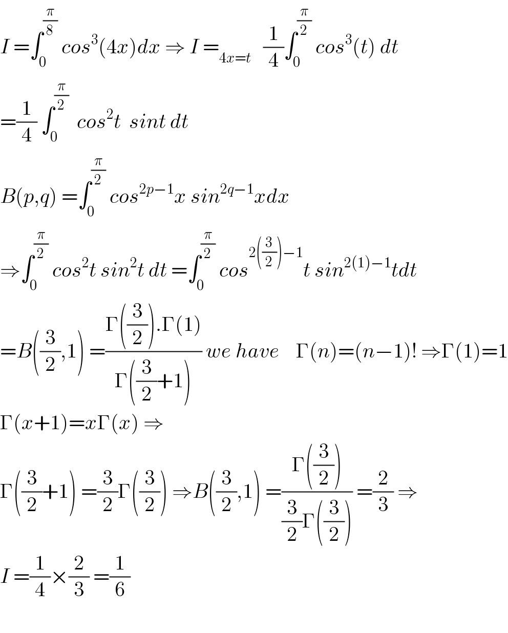I =∫_0 ^(π/8)  cos^3 (4x)dx ⇒ I =_(4x=t)    (1/4)∫_0 ^(π/2)  cos^3 (t) dt  =(1/4) ∫_0 ^(π/2)   cos^2 t  sint dt  B(p,q) =∫_0 ^(π/2)  cos^(2p−1) x sin^(2q−1) xdx   ⇒∫_0 ^(π/2)  cos^2 t sin^2 t dt =∫_0 ^(π/2)  cos^(2((3/2))−1) t sin^(2(1)−1) tdt  =B((3/2),1) =((Γ((3/2)).Γ(1))/(Γ((3/2)+1))) we have    Γ(n)=(n−1)! ⇒Γ(1)=1  Γ(x+1)=xΓ(x) ⇒  Γ((3/2)+1) =(3/2)Γ((3/2)) ⇒B((3/2),1) =((Γ((3/2)))/((3/2)Γ((3/2)))) =(2/3) ⇒  I =(1/4)×(2/3) =(1/6)    