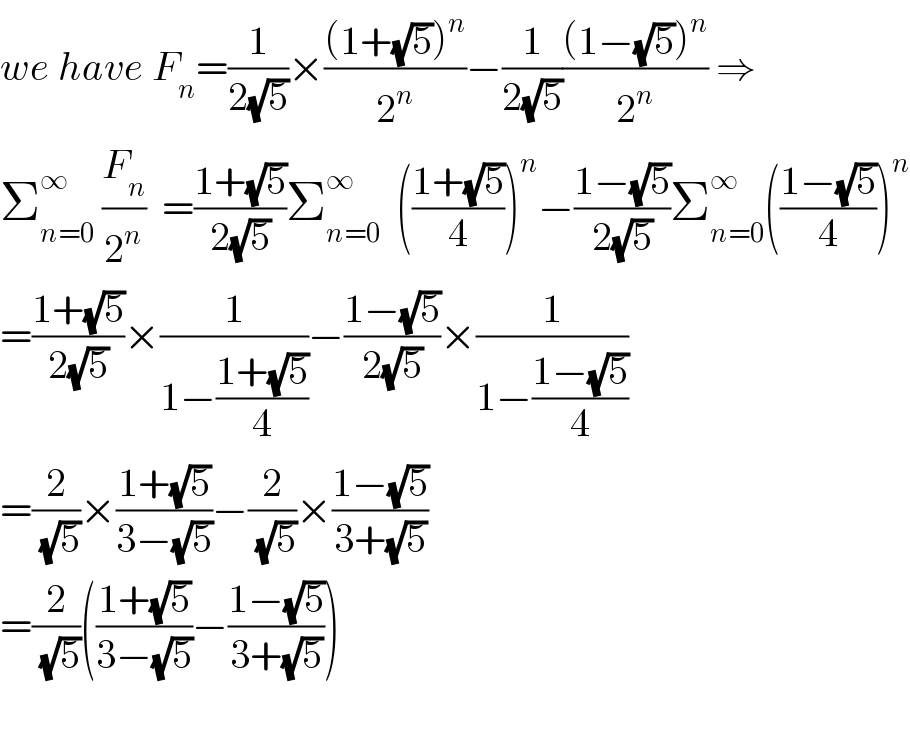 we have F_n =(1/(2(√5)))×(((1+(√5))^n )/2^n )−(1/(2(√5)))(((1−(√5))^n )/2^n ) ⇒  Σ_(n=0) ^∞  (F_n /2^n )  =((1+(√5))/(2(√5)))Σ_(n=0) ^∞   (((1+(√5))/4))^n −((1−(√5))/(2(√5)))Σ_(n=0) ^∞ (((1−(√5))/4))^n   =((1+(√5))/(2(√5)))×(1/(1−((1+(√5))/4)))−((1−(√5))/(2(√5)))×(1/(1−((1−(√5))/4)))  =(2/(√5))×((1+(√5))/(3−(√5)))−(2/(√5))×((1−(√5))/(3+(√5)))  =(2/(√5))(((1+(√5))/(3−(√5)))−((1−(√5))/(3+(√5))))    