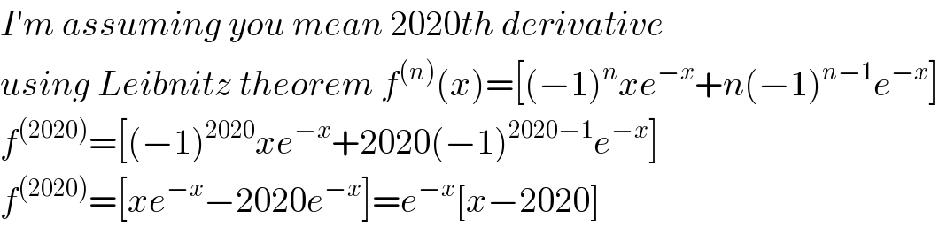 I′m assuming you mean 2020th derivative  using Leibnitz theorem f^((n)) (x)=[(−1)^n xe^(−x) +n(−1)^(n−1) e^(−x) ]  f^((2020)) =[(−1)^(2020) xe^(−x) +2020(−1)^(2020−1) e^(−x) ]  f^((2020)) =[xe^(−x) −2020e^(−x) ]=e^(−x) [x−2020]  
