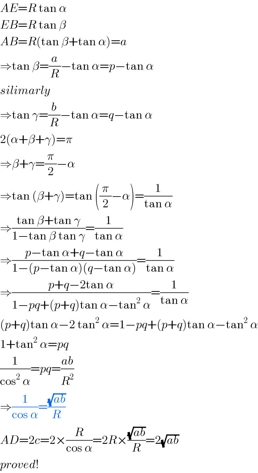 AE=R tan α  EB=R tan β  AB=R(tan β+tan α)=a  ⇒tan β=(a/R)−tan α=p−tan α  silimarly  ⇒tan γ=(b/R)−tan α=q−tan α  2(α+β+γ)=π  ⇒β+γ=(π/2)−α  ⇒tan (β+γ)=tan ((π/2)−α)=(1/(tan α))  ⇒((tan β+tan γ)/(1−tan β tan γ))=(1/(tan α))  ⇒((p−tan α+q−tan α)/(1−(p−tan α)(q−tan α)))=(1/(tan α))  ⇒((p+q−2tan α)/(1−pq+(p+q)tan α−tan^2  α))=(1/(tan α))  (p+q)tan α−2 tan^2  α=1−pq+(p+q)tan α−tan^2  α  1+tan^2  α=pq  (1/(cos^2  α))=pq=((ab)/R^2 )  ⇒(1/(cos α))=((√(ab))/R)  AD=2c=2×(R/(cos α))=2R×((√(ab))/R)=2(√(ab))  proved!  