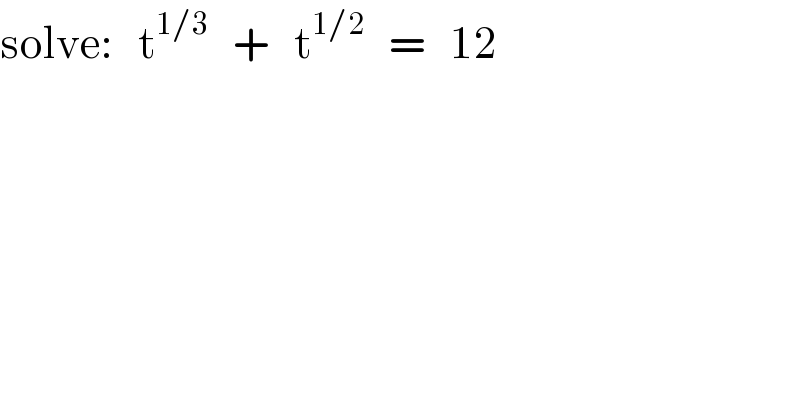 solve:   t^(1/3)    +   t^(1/2)    =   12  