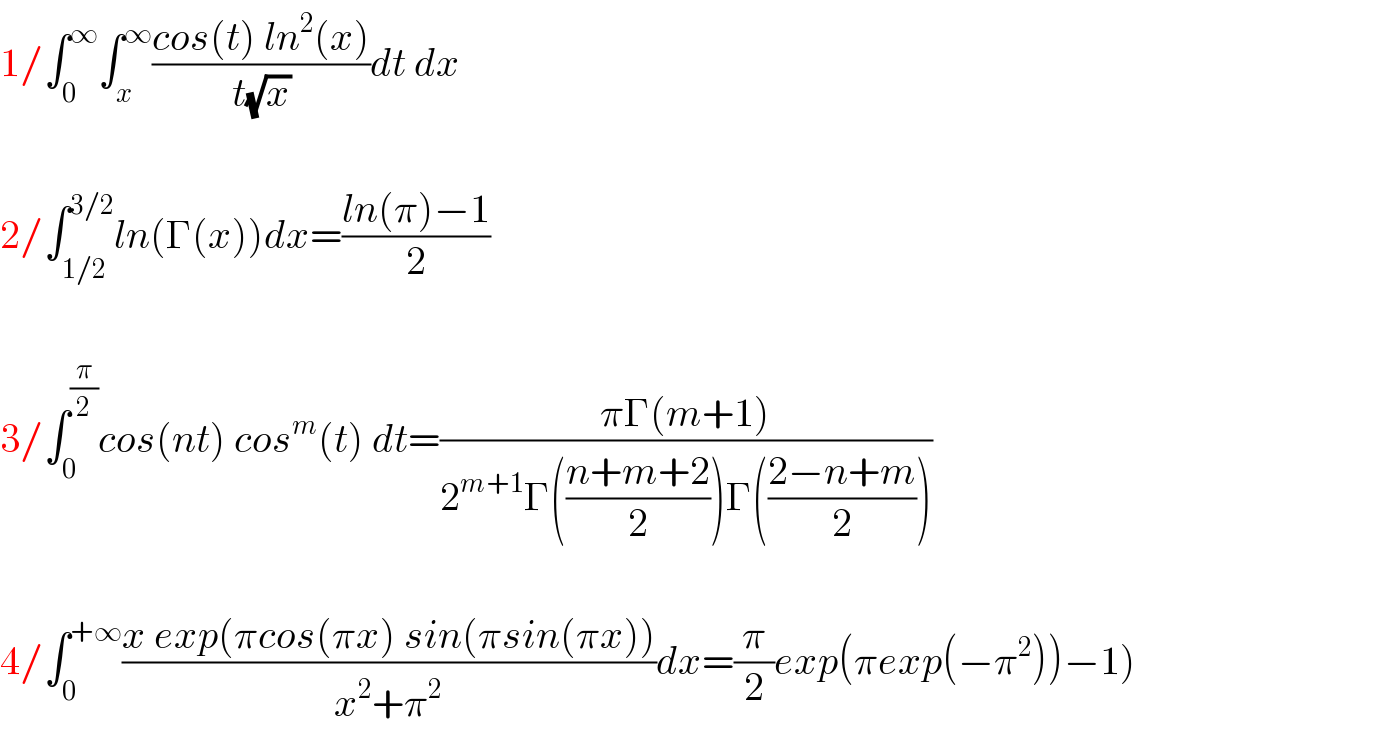 1/∫_0 ^∞ ∫_x ^∞ ((cos(t) ln^2 (x))/(t(√x)))dt dx    2/∫_(1/2) ^(3/2) ln(Γ(x))dx=((ln(π)−1)/2)    3/∫_0 ^(π/2) cos(nt) cos^m (t) dt=((πΓ(m+1))/(2^(m+1) Γ(((n+m+2)/2))Γ(((2−n+m)/2))))    4/∫_0 ^(+∞) ((x exp(πcos(πx) sin(πsin(πx)))/(x^2 +π^2 ))dx=(π/2)exp(πexp(−π^2 ))−1)  