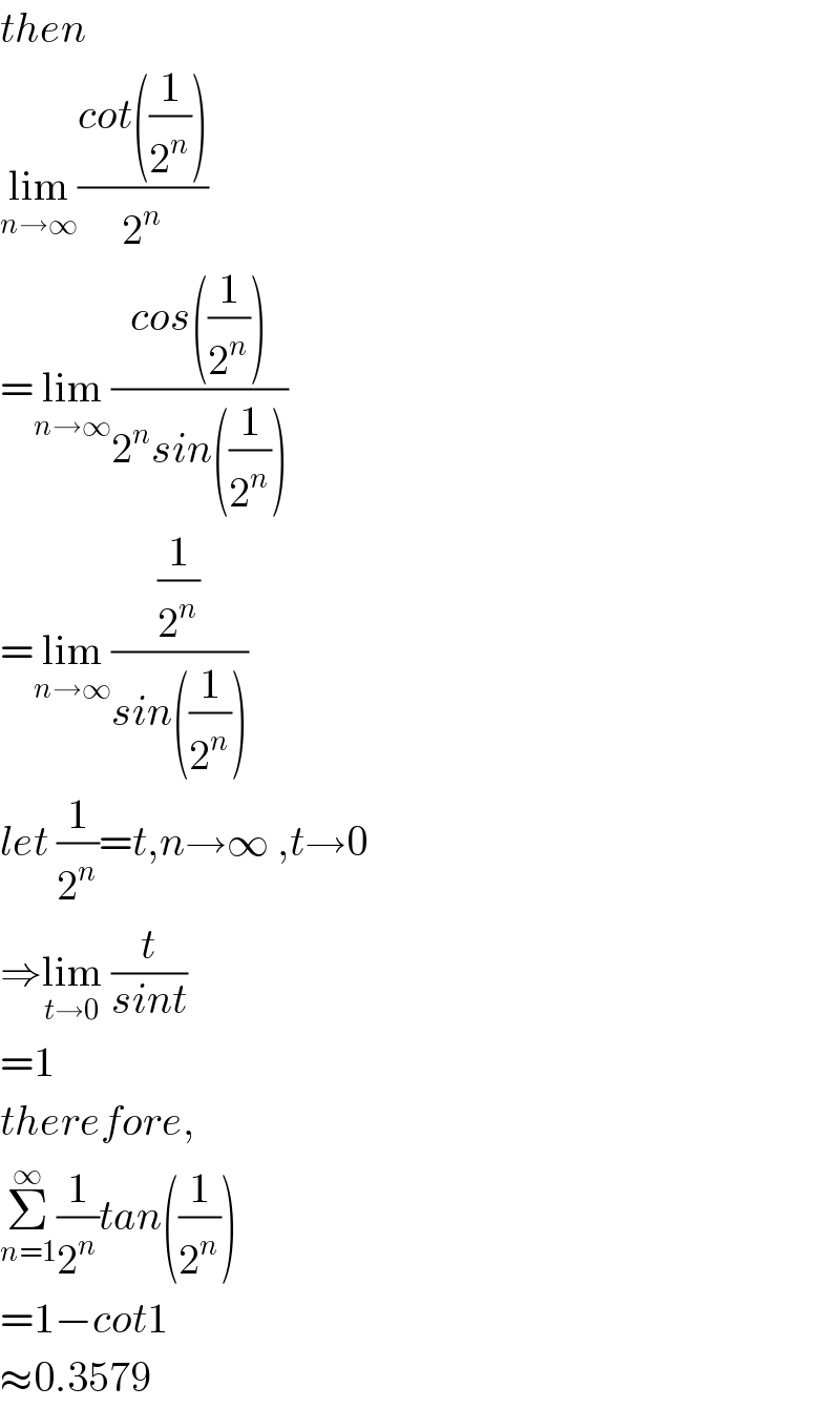then  lim_(n→∞) ((cot((1/2^n )))/2^n )  =lim_(n→∞) ((cos((1/2^n )))/(2^n sin((1/2^n ))))  =lim_(n→∞) ((1/2^n )/(sin((1/2^n ))))  let (1/2^n )=t,n→∞ ,t→0  ⇒lim_(t→0)  (t/(sint))  =1  therefore,  Σ_(n=1) ^∞ (1/2^n )tan((1/2^n ))  =1−cot1  ≈0.3579  