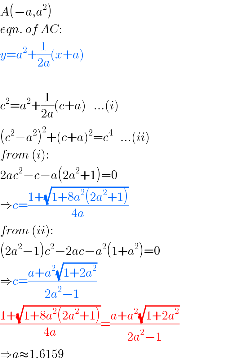 A(−a,a^2 )  eqn. of AC:  y=a^2 +(1/(2a))(x+a)    c^2 =a^2 +(1/(2a))(c+a)   ...(i)  (c^2 −a^2 )^2 +(c+a)^2 =c^4    ...(ii)  from (i):  2ac^2 −c−a(2a^2 +1)=0  ⇒c=((1+(√(1+8a^2 (2a^2 +1))))/(4a))  from (ii):  (2a^2 −1)c^2 −2ac−a^2 (1+a^2 )=0  ⇒c=((a+a^2 (√(1+2a^2 )))/(2a^2 −1))  ((1+(√(1+8a^2 (2a^2 +1))))/(4a))=((a+a^2 (√(1+2a^2 )))/(2a^2 −1))  ⇒a≈1.6159  