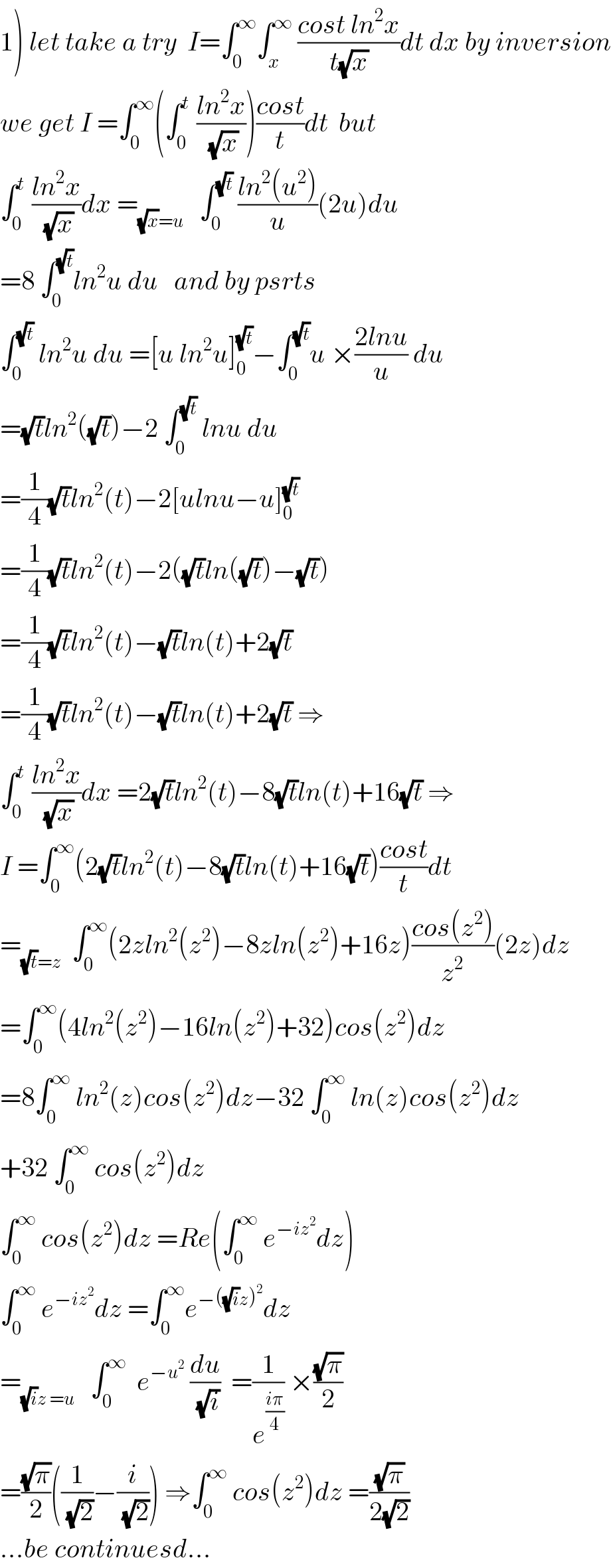 1) let take a try  I=∫_0 ^∞ ∫_x ^∞  ((cost ln^2 x)/(t(√x)))dt dx by inversion  we get I =∫_0 ^∞ (∫_0 ^t  ((ln^2 x)/(√x)))((cost)/t)dt  but  ∫_0 ^t  ((ln^2 x)/(√x))dx =_((√x)=u)    ∫_0 ^(√t)  ((ln^2 (u^2 ))/u)(2u)du  =8 ∫_0 ^(√t) ln^2 u du   and by psrts  ∫_0 ^(√t)  ln^2 u du =[u ln^2 u]_0 ^(√t) −∫_0 ^(√t) u ×((2lnu)/u) du  =(√t)ln^2 ((√t))−2 ∫_0 ^(√t)  lnu du  =(1/4)(√t)ln^2 (t)−2[ulnu−u]_0 ^(√t)   =(1/4)(√t)ln^2 (t)−2((√t)ln((√t))−(√t))  =(1/4)(√t)ln^2 (t)−(√t)ln(t)+2(√t)  =(1/4)(√t)ln^2 (t)−(√t)ln(t)+2(√t) ⇒  ∫_0 ^t  ((ln^2 x)/(√x))dx =2(√t)ln^2 (t)−8(√t)ln(t)+16(√t) ⇒  I =∫_0 ^∞ (2(√t)ln^2 (t)−8(√t)ln(t)+16(√t))((cost)/t)dt  =_((√t)=z)   ∫_0 ^∞ (2zln^2 (z^2 )−8zln(z^2 )+16z)((cos(z^2 ))/z^2 )(2z)dz  =∫_0 ^∞ (4ln^2 (z^2 )−16ln(z^2 )+32)cos(z^2 )dz  =8∫_0 ^∞  ln^2 (z)cos(z^2 )dz−32 ∫_0 ^∞  ln(z)cos(z^2 )dz  +32 ∫_0 ^∞  cos(z^2 )dz  ∫_0 ^∞  cos(z^2 )dz =Re(∫_0 ^∞  e^(−iz^2 ) dz)  ∫_0 ^∞  e^(−iz^2 ) dz =∫_0 ^∞ e^(−((√i)z)^2 ) dz  =_((√i)z =u)    ∫_0 ^∞   e^(−u^2 )  (du/(√i))  =(1/e^((iπ)/4) ) ×((√π)/2)  =((√π)/2)((1/(√2))−(i/(√2))) ⇒∫_0 ^∞  cos(z^2 )dz =((√π)/(2(√2)))  ...be continuesd...  
