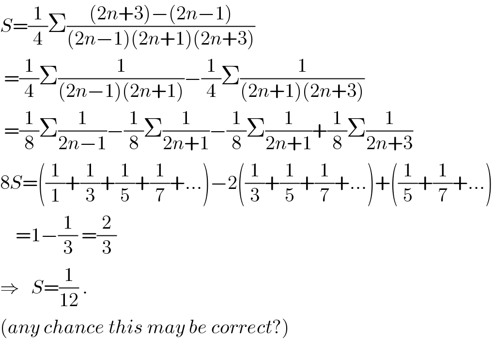 S=(1/4)Σ(((2n+3)−(2n−1))/((2n−1)(2n+1)(2n+3)))   =(1/4)Σ(1/((2n−1)(2n+1)))−(1/4)Σ(1/((2n+1)(2n+3)))   =(1/8)Σ(1/(2n−1))−(1/8)Σ(1/(2n+1))−(1/8)Σ(1/(2n+1))+(1/8)Σ(1/(2n+3))  8S=((1/1)+(1/3)+(1/5)+(1/7)+...)−2((1/3)+(1/5)+(1/7)+...)+((1/5)+(1/7)+...)      =1−(1/3) =(2/3)  ⇒   S=(1/(12)) .  (any chance this may be correct?)  