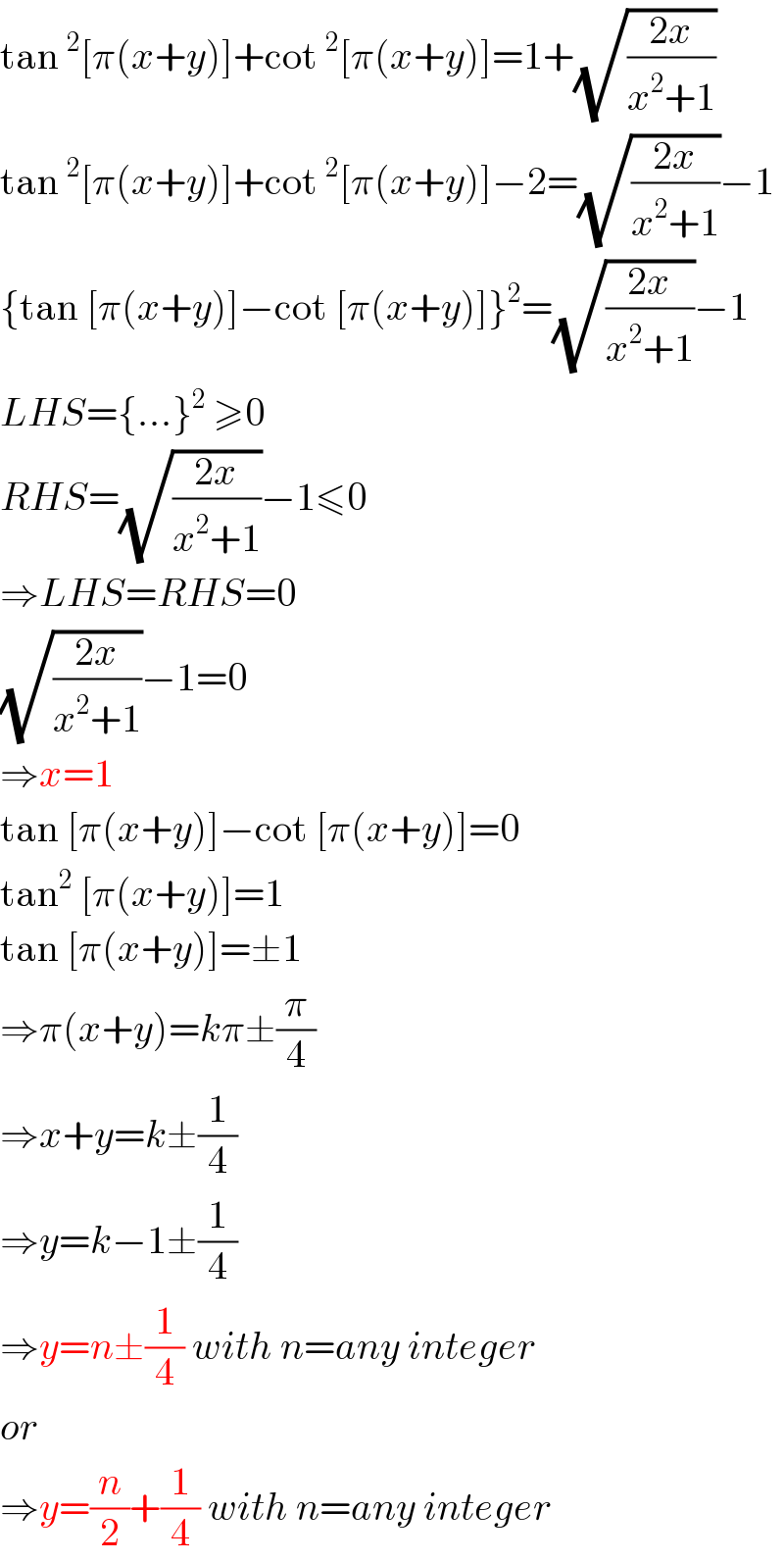 tan^2 [π(x+y)]+cot^2 [π(x+y)]=1+(√((2x)/(x^2 +1)))  tan^2 [π(x+y)]+cot^2 [π(x+y)]−2=(√((2x)/(x^2 +1)))−1  {tan [π(x+y)]−cot [π(x+y)]}^2 =(√((2x)/(x^2 +1)))−1  LHS={...}^2  ≥0  RHS=(√((2x)/(x^2 +1)))−1≤0  ⇒LHS=RHS=0  (√((2x)/(x^2 +1)))−1=0  ⇒x=1  tan [π(x+y)]−cot [π(x+y)]=0  tan^2  [π(x+y)]=1  tan [π(x+y)]=±1  ⇒π(x+y)=kπ±(π/4)  ⇒x+y=k±(1/4)  ⇒y=k−1±(1/4)  ⇒y=n±(1/4) with n=any integer  or  ⇒y=(n/2)+(1/4) with n=any integer  