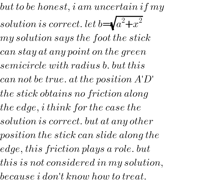 but to be honest, i am uncertain if my  solution is correct. let b=(√(a^2 +x^2 ))  my solution says the foot the stick  can stay at any point on the green  semicircle with radius b. but this  can not be true. at the position A′D′  the stick obtains no friction along  the edge, i think for the case the  solution is correct. but at any other  position the stick can slide along the  edge, this friction plays a role. but  this is not considered in my solution,  because i don′t know how to treat.  