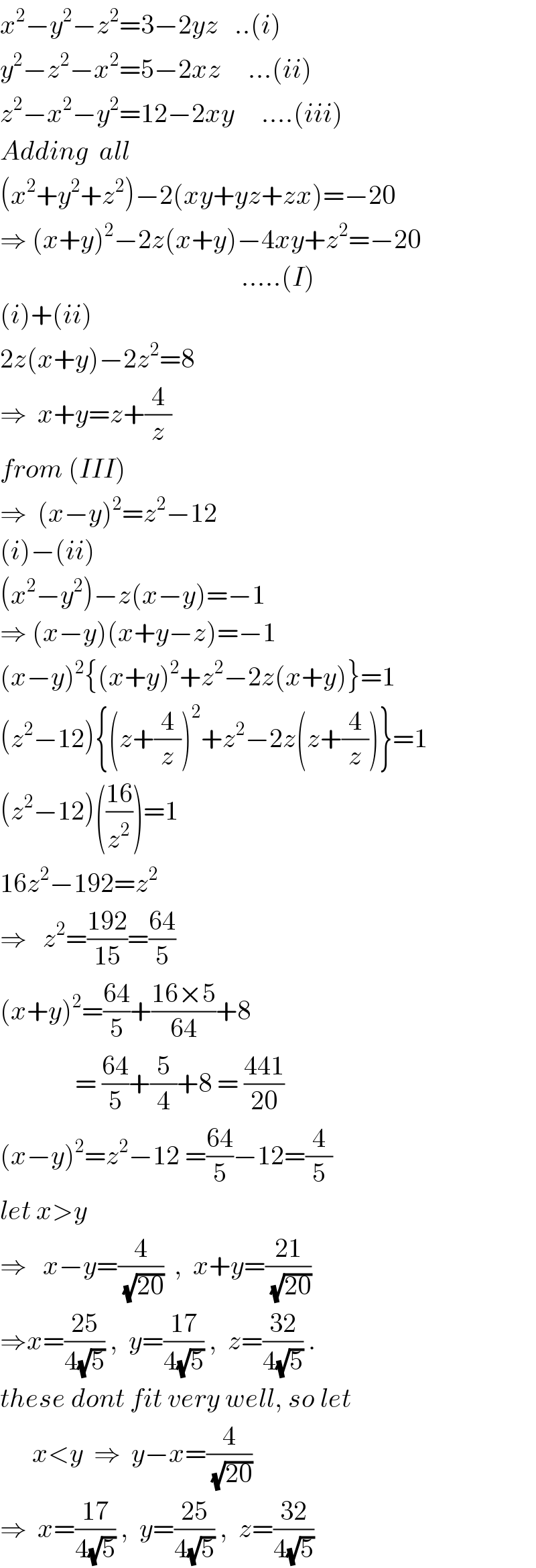 x^2 −y^2 −z^2 =3−2yz   ..(i)  y^2 −z^2 −x^2 =5−2xz     ...(ii)  z^2 −x^2 −y^2 =12−2xy     ....(iii)  Adding  all  (x^2 +y^2 +z^2 )−2(xy+yz+zx)=−20  ⇒ (x+y)^2 −2z(x+y)−4xy+z^2 =−20                                               .....(I)  (i)+(ii)  2z(x+y)−2z^2 =8     ⇒  x+y=z+(4/z)  from (III)   ⇒  (x−y)^2 =z^2 −12  (i)−(ii)  (x^2 −y^2 )−z(x−y)=−1  ⇒ (x−y)(x+y−z)=−1  (x−y)^2 {(x+y)^2 +z^2 −2z(x+y)}=1  (z^2 −12){(z+(4/z))^2 +z^2 −2z(z+(4/z))}=1  (z^2 −12)(((16)/z^2 ))=1  16z^2 −192=z^2   ⇒   z^2 =((192)/(15))=((64)/5)  (x+y)^2 =((64)/5)+((16×5)/(64))+8                 = ((64)/5)+(5/4)+8 = ((441)/(20))  (x−y)^2 =z^2 −12 =((64)/5)−12=(4/5)  let x>y  ⇒   x−y=(4/(√(20)))  ,  x+y=((21)/(√(20)))  ⇒x=((25)/(4(√5))) ,  y=((17)/(4(√5))) ,  z=((32)/(4(√5))) .  these dont fit very well, so let        x<y  ⇒  y−x=(4/(√(20)))  ⇒  x=((17)/(4(√5))) ,  y=((25)/(4(√5))) ,  z=((32)/(4(√5)))  
