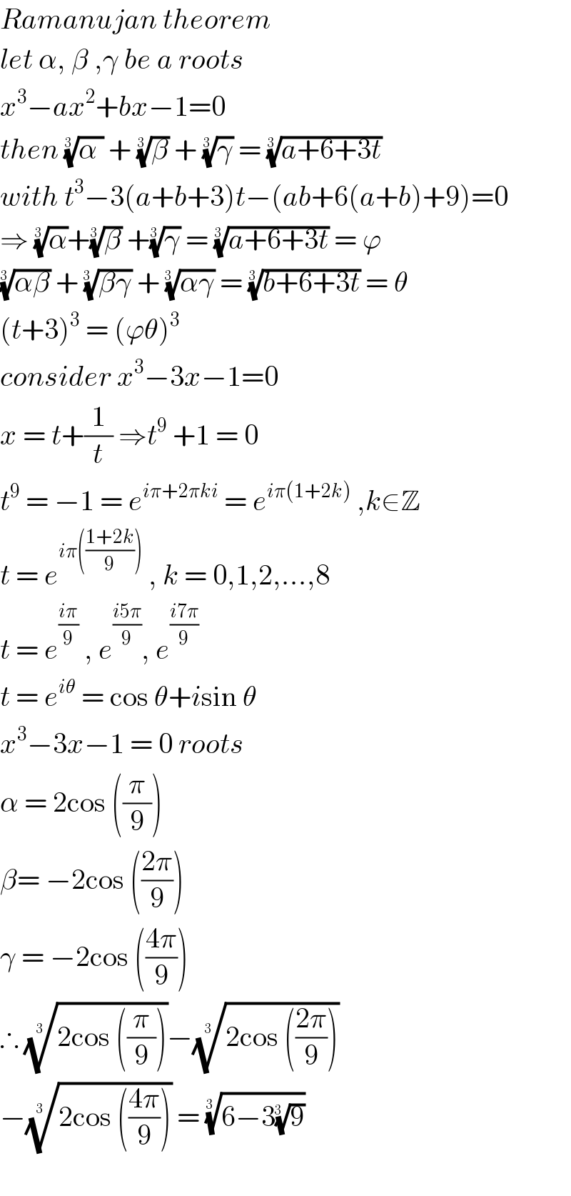 Ramanujan theorem  let α, β ,γ be a roots   x^3 −ax^2 +bx−1=0  then ((α ))^(1/(3 ))  + (β)^(1/(3 ))  + (γ)^(1/(3 ))  = ((a+6+3t))^(1/(3 ))   with t^3 −3(a+b+3)t−(ab+6(a+b)+9)=0  ⇒ (α)^(1/(3 )) +(β)^(1/(3 ))  +(γ)^(1/(3 ))  = ((a+6+3t))^(1/(3 ))  = ϕ  ((αβ))^(1/(3 ))  + ((βγ))^(1/(3  ))  + ((αγ))^(1/(3  ))  = ((b+6+3t))^(1/(3 ))  = θ  (t+3)^3  = (ϕθ)^3   consider x^3 −3x−1=0  x = t+(1/t) ⇒t^9  +1 = 0  t^9  = −1 = e^(iπ+2πki)  = e^(iπ(1+2k))  ,k∈Z  t = e^(iπ(((1+2k)/9)))  , k = 0,1,2,...,8  t = e^((iπ)/9)  , e^((i5π)/9) , e^((i7π)/9)   t = e^(iθ)  = cos θ+isin θ  x^3 −3x−1 = 0 roots   α = 2cos ((π/9))  β= −2cos (((2π)/9))  γ = −2cos (((4π)/9))  ∴ ((2cos ((π/9))))^(1/(3 )) −((2cos (((2π)/9))))^(1/(3 ))    −((2cos (((4π)/9))))^(1/(3  ))  = ((6−3(9)^(1/(3  )) ))^(1/(3  ))      