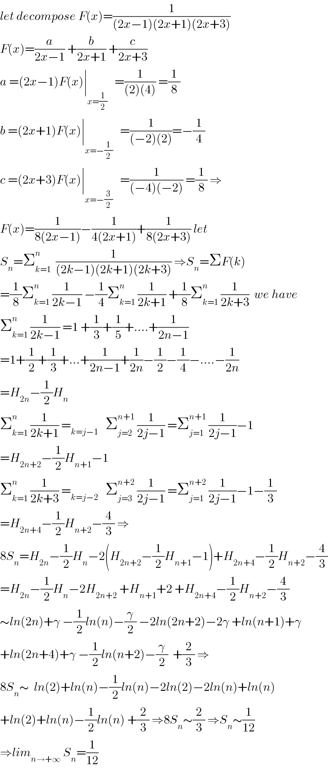 let decompose F(x)=(1/((2x−1)(2x+1)(2x+3)))  F(x)=(a/(2x−1)) +(b/(2x+1)) +(c/(2x+3))  a =(2x−1)F(x)∣_(x=(1/2))    =(1/((2)(4))) =(1/8)  b =(2x+1)F(x)∣_(x=−(1/2))    =(1/((−2)(2)))=−(1/4)  c =(2x+3)F(x)∣_(x=−(3/2))    =(1/((−4)(−2))) =(1/8) ⇒  F(x)=(1/(8(2x−1)))−(1/(4(2x+1)))+(1/(8(2x+3))) let  S_n =Σ_(k=1) ^(n )   (1/((2k−1)(2k+1)(2k+3))) ⇒S_n =ΣF(k)  =(1/8)Σ_(k=1) ^n  (1/(2k−1)) −(1/4)Σ_(k=1) ^n  (1/(2k+1)) +(1/8)Σ_(k=1) ^n  (1/(2k+3))  we have  Σ_(k=1) ^n  (1/(2k−1)) =1 +(1/3)+(1/5)+....+(1/(2n−1))  =1+(1/2)+(1/3)+...+(1/(2n−1))+(1/(2n))−(1/2)−(1/4)−....−(1/(2n))  =H_(2n) −(1/2)H_n   Σ_(k=1) ^n  (1/(2k+1)) =_(k=j−1)    Σ_(j=2) ^(n+1)  (1/(2j−1)) =Σ_(j=1) ^(n+1)  (1/(2j−1))−1  =H_(2n+2) −(1/2)H_(n+1) −1  Σ_(k=1) ^n  (1/(2k+3)) =_(k=j−2)    Σ_(j=3) ^(n+2)  (1/(2j−1)) =Σ_(j=1) ^(n+2)  (1/(2j−1))−1−(1/3)  =H_(2n+4) −(1/2)H_(n+2) −(4/3) ⇒  8S_n =H_(2n) −(1/2)H_n −2(H_(2n+2) −(1/2)H_(n+1) −1)+H_(2n+4) −(1/2)H_(n+2) −(4/3)  =H_(2n) −(1/2)H_n −2H_(2n+2)  +H_(n+1) +2 +H_(2n+4) −(1/2)H_(n+2) −(4/3)  ∼ln(2n)+γ −(1/2)ln(n)−(γ/2) −2ln(2n+2)−2γ +ln(n+1)+γ  +ln(2n+4)+γ −(1/2)ln(n+2)−(γ/2)  +(2/3) ⇒  8S_n ∼  ln(2)+ln(n)−(1/2)ln(n)−2ln(2)−2ln(n)+ln(n)  +ln(2)+ln(n)−(1/2)ln(n) +(2/3) ⇒8S_n ∼(2/3) ⇒S_n ∼(1/(12))  ⇒lim_(n→+∞)  S_n =(1/(12))  