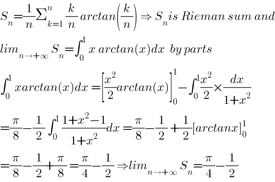 S_n =(1/n)Σ_(k=1) ^n  (k/n) arctan((k/n)) ⇒ S_n is Rieman sum and  lim_(n→+∞)  S_n =∫_0 ^1  x arctan(x)dx  by parts  ∫_0 ^1  xarctan(x)dx =[(x^2 /2)arctan(x)]_0 ^1 −∫_0 ^1 (x^2 /2)×(dx/(1+x^2 ))  =(π/8)−(1/2) ∫_0 ^1  ((1+x^2 −1)/(1+x^2 ))dx =(π/8)−(1/2) +(1/2)[arctanx]_0 ^1   =(π/8)−(1/2)+(π/8) =(π/4)−(1/2) ⇒lim_(n→+∞)  S_n =(π/4)−(1/2)  
