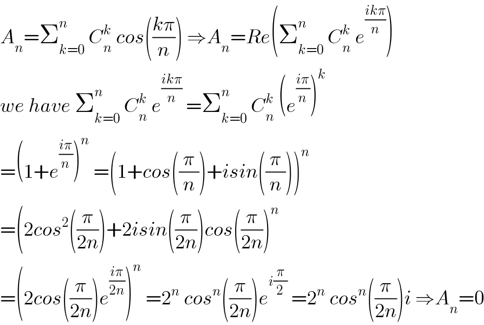A_n =Σ_(k=0) ^n  C_n ^k  cos(((kπ)/n)) ⇒A_n =Re(Σ_(k=0) ^n  C_n ^k  e^((ikπ)/n) )  we have Σ_(k=0) ^n  C_n ^k  e^((ikπ)/n)  =Σ_(k=0) ^n  C_n ^k  (e^((iπ)/n) )^k   =(1+e^((iπ)/n) )^n  =(1+cos((π/n))+isin((π/n)))^n   =(2cos^2 ((π/(2n)))+2isin((π/(2n)))cos((π/(2n)))^n   =(2cos((π/(2n)))e^((iπ)/(2n)) )^n  =2^n  cos^n ((π/(2n)))e^(i(π/2))  =2^n  cos^n ((π/(2n)))i ⇒A_n =0  