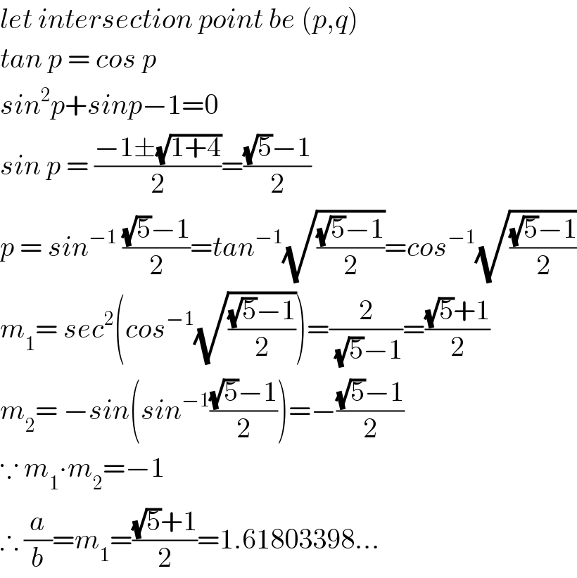 let intersection point be (p,q)  tan p = cos p  sin^2 p+sinp−1=0  sin p = ((−1±(√(1+4)))/2)=(((√5)−1)/2)  p = sin^(−1)  (((√5)−1)/2)=tan^(−1) (√(((√5)−1)/2))=cos^(−1) (√(((√5)−1)/2))  m_1 = sec^2 (cos^(−1) (√(((√5)−1)/2)))=(2/((√5)−1))=(((√5)+1)/2)  m_2 = −sin(sin^(−1) (((√5)−1)/2))=−(((√5)−1)/2)  ∵ m_1 ∙m_2 =−1  ∴ (a/b)=m_1 =(((√5)+1)/2)=1.61803398...  