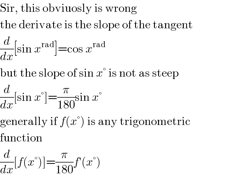 Sir, this obviuosly is wrong  the derivate is the slope of the tangent  (d/dx)[sin x^(rad) ]=cos x^(rad)   but the slope of sin x° is not as steep  (d/dx)[sin x°]=(π/(180))sin x°  generally if f(x°) is any trigonometric  function  (d/dx)[f(x°)]=(π/(180))f′(x°)  