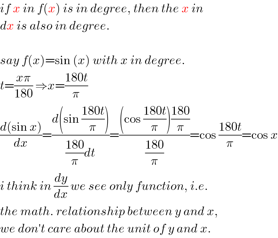 if x in f(x) is in degree, then the x in   dx is also in degree.    say f(x)=sin (x) with x in degree.  t=((xπ)/(180)) ⇒x=((180t)/π)  ((d(sin x))/dx)=((d(sin ((180t)/π)))/(((180)/π)dt))=(((cos ((180t)/π))((180)/π))/((180)/π))=cos ((180t)/π)=cos x  i think in (dy/dx) we see only function, i.e.  the math. relationship between y and x,  we don′t care about the unit of y and x.  