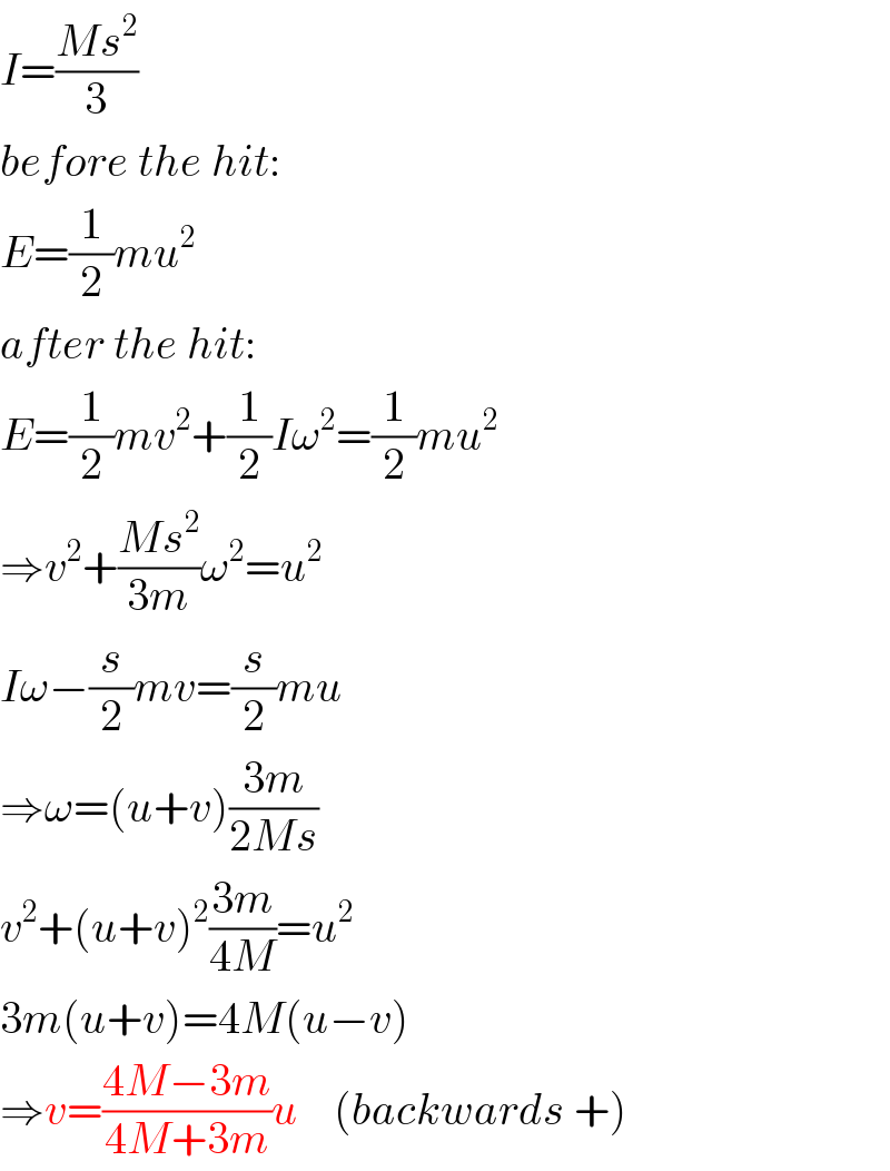 I=((Ms^2 )/3)  before the hit:  E=(1/2)mu^2   after the hit:  E=(1/2)mv^2 +(1/2)Iω^2 =(1/2)mu^2   ⇒v^2 +((Ms^2 )/(3m))ω^2 =u^2   Iω−(s/2)mv=(s/2)mu  ⇒ω=(u+v)((3m)/(2Ms))  v^2 +(u+v)^2 ((3m)/(4M))=u^2   3m(u+v)=4M(u−v)  ⇒v=((4M−3m)/(4M+3m))u    (backwards +)  
