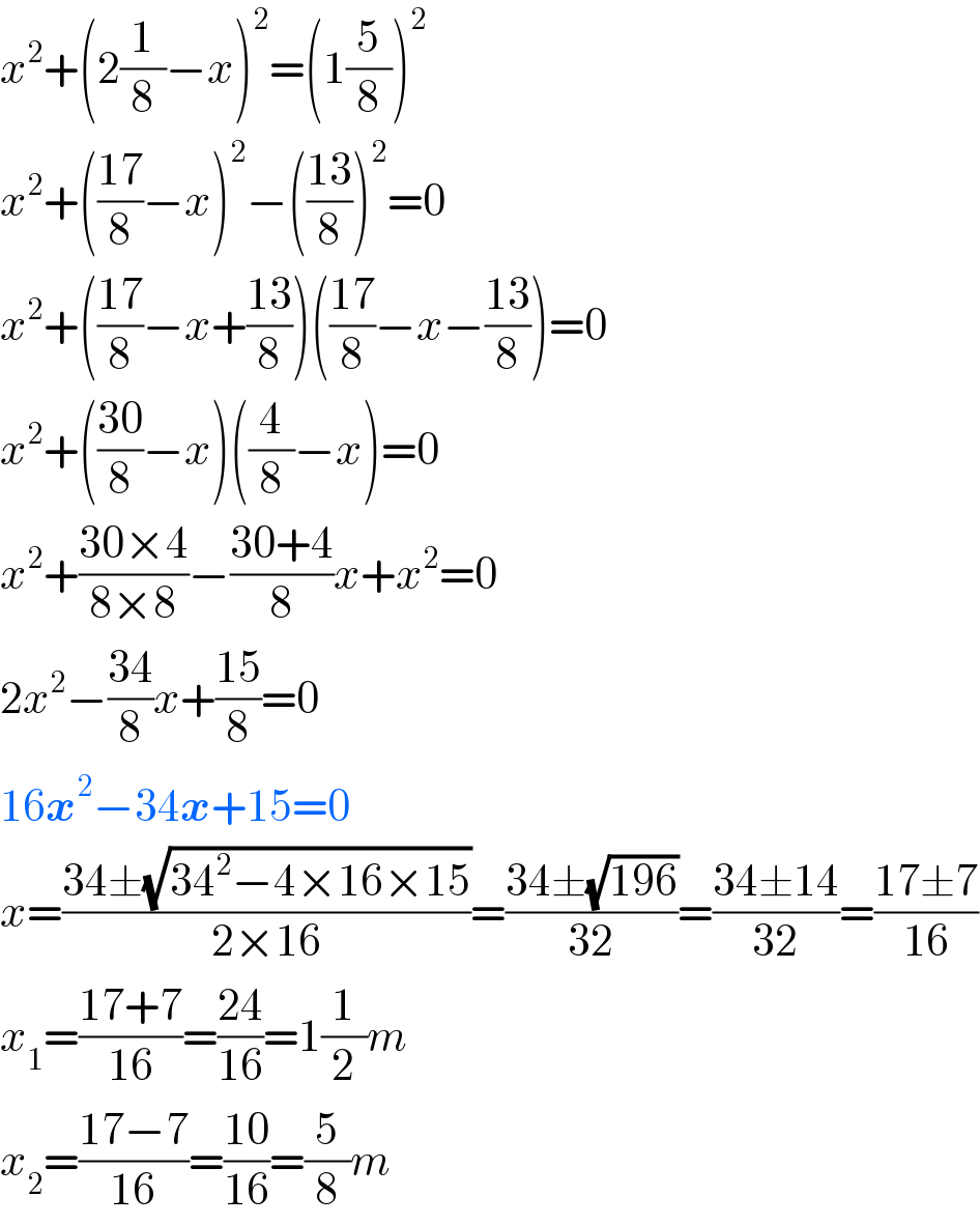x^2 +(2(1/8)−x)^2 =(1(5/8))^2   x^2 +(((17)/8)−x)^2 −(((13)/8))^2 =0  x^2 +(((17)/8)−x+((13)/8))(((17)/8)−x−((13)/8))=0  x^2 +(((30)/8)−x)((4/8)−x)=0  x^2 +((30×4)/(8×8))−((30+4)/8)x+x^2 =0  2x^2 −((34)/8)x+((15)/8)=0  16x^2 −34x+15=0  x=((34±(√(34^2 −4×16×15)))/(2×16))=((34±(√(196)))/(32))=((34±14)/(32))=((17±7)/(16))  x_1 =((17+7)/(16))=((24)/(16))=1(1/2)m  x_2 =((17−7)/(16))=((10)/(16))=(5/8)m  
