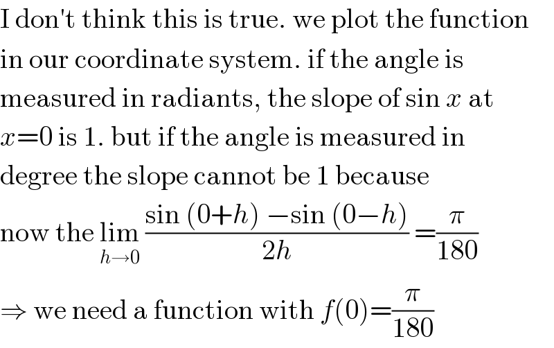 I don′t think this is true. we plot the function  in our coordinate system. if the angle is  measured in radiants, the slope of sin x at  x=0 is 1. but if the angle is measured in  degree the slope cannot be 1 because  now the lim_(h→0)  ((sin (0+h) −sin (0−h))/(2h)) =(π/(180))  ⇒ we need a function with f(0)=(π/(180))  