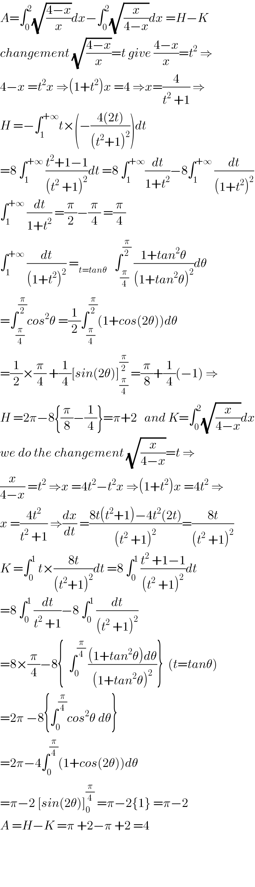 A=∫_0 ^2 (√((4−x)/x))dx−∫_0 ^2 (√(x/(4−x)))dx =H−K  changement (√((4−x)/x))=t give ((4−x)/x)=t^2  ⇒  4−x =t^2 x ⇒(1+t^2 )x =4 ⇒x=(4/(t^2  +1)) ⇒  H =−∫_1 ^(+∞) t×(−((4(2t))/((t^2 +1)^2 )))dt  =8 ∫_1 ^(+∞)  ((t^2 +1−1)/((t^2  +1)^2 ))dt =8 ∫_1 ^(+∞) (dt/(1+t^2 ))−8∫_1 ^(+∞)  (dt/((1+t^2 )^2 ))  ∫_1 ^(+∞)  (dt/(1+t^2 )) =(π/2)−(π/4) =(π/4)  ∫_1 ^(+∞)  (dt/((1+t^2 )^2 )) =_(t=tanθ)    ∫_(π/4) ^(π/2)  ((1+tan^2 θ)/((1+tan^2 θ)^2 ))dθ  =∫_(π/4) ^(π/2) cos^2 θ =(1/2)∫_(π/4) ^(π/2) (1+cos(2θ))dθ  =(1/2)×(π/4) +(1/4)[sin(2θ)]_(π/4) ^(π/2)  =(π/8)+(1/4)(−1) ⇒  H =2π−8{(π/8)−(1/4)}=π+2   and K=∫_0 ^2 (√(x/(4−x)))dx  we do the changement (√(x/(4−x)))=t ⇒  (x/(4−x)) =t^2  ⇒x =4t^2 −t^2 x ⇒(1+t^2 )x =4t^2  ⇒  x =((4t^2 )/(t^2  +1)) ⇒(dx/dt) =((8t(t^2 +1)−4t^2 (2t))/((t^2  +1)^2 ))=((8t)/((t^2  +1)^2 ))  K =∫_0 ^1  t×((8t)/((t^2 +1)^2 ))dt =8 ∫_0 ^1  ((t^2  +1−1)/((t^2  +1)^2 ))dt  =8 ∫_0 ^1  (dt/(t^2  +1))−8 ∫_0 ^1  (dt/((t^2  +1)^2 ))  =8×(π/4)−8{  ∫_0 ^(π/4)  (((1+tan^2 θ)dθ)/((1+tan^2 θ)^2 ))}  (t=tanθ)  =2π −8{∫_0 ^(π/4) cos^2 θ dθ}  =2π−4∫_0 ^(π/4) (1+cos(2θ))dθ  =π−2 [sin(2θ)]_0 ^(π/4)  =π−2{1} =π−2  A =H−K =π +2−π +2 =4        