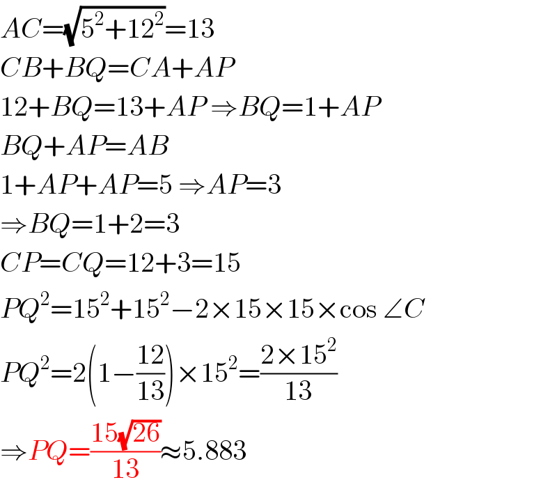 AC=(√(5^2 +12^2 ))=13  CB+BQ=CA+AP  12+BQ=13+AP ⇒BQ=1+AP  BQ+AP=AB  1+AP+AP=5 ⇒AP=3  ⇒BQ=1+2=3  CP=CQ=12+3=15  PQ^2 =15^2 +15^2 −2×15×15×cos ∠C  PQ^2 =2(1−((12)/(13)))×15^2 =((2×15^2 )/(13))  ⇒PQ=((15(√(26)))/(13))≈5.883  