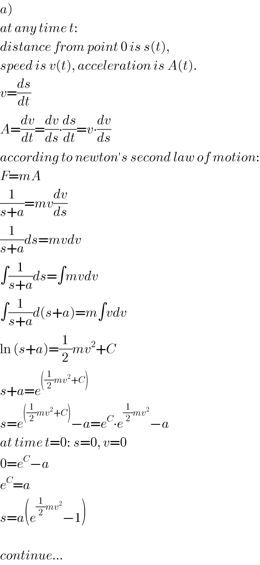 a)  at any time t:  distance from point 0 is s(t),   speed is v(t), acceleration is A(t).  v=(ds/dt)  A=(dv/dt)=(dv/ds)∙(ds/dt)=v∙(dv/ds)  according to newton′s second law of motion:  F=mA  (1/(s+a))=mv(dv/ds)  (1/(s+a))ds=mvdv  ∫(1/(s+a))ds=∫mvdv  ∫(1/(s+a))d(s+a)=m∫vdv  ln (s+a)=(1/2)mv^2 +C  s+a=e^(((1/2)mv^2 +C))   s=e^(((1/2)mv^2 +C)) −a=e^C ∙e^((1/2)mv^2 ) −a  at time t=0: s=0, v=0  0=e^C −a  e^C =a  s=a(e^((1/2)mv^2 ) −1)    continue...  