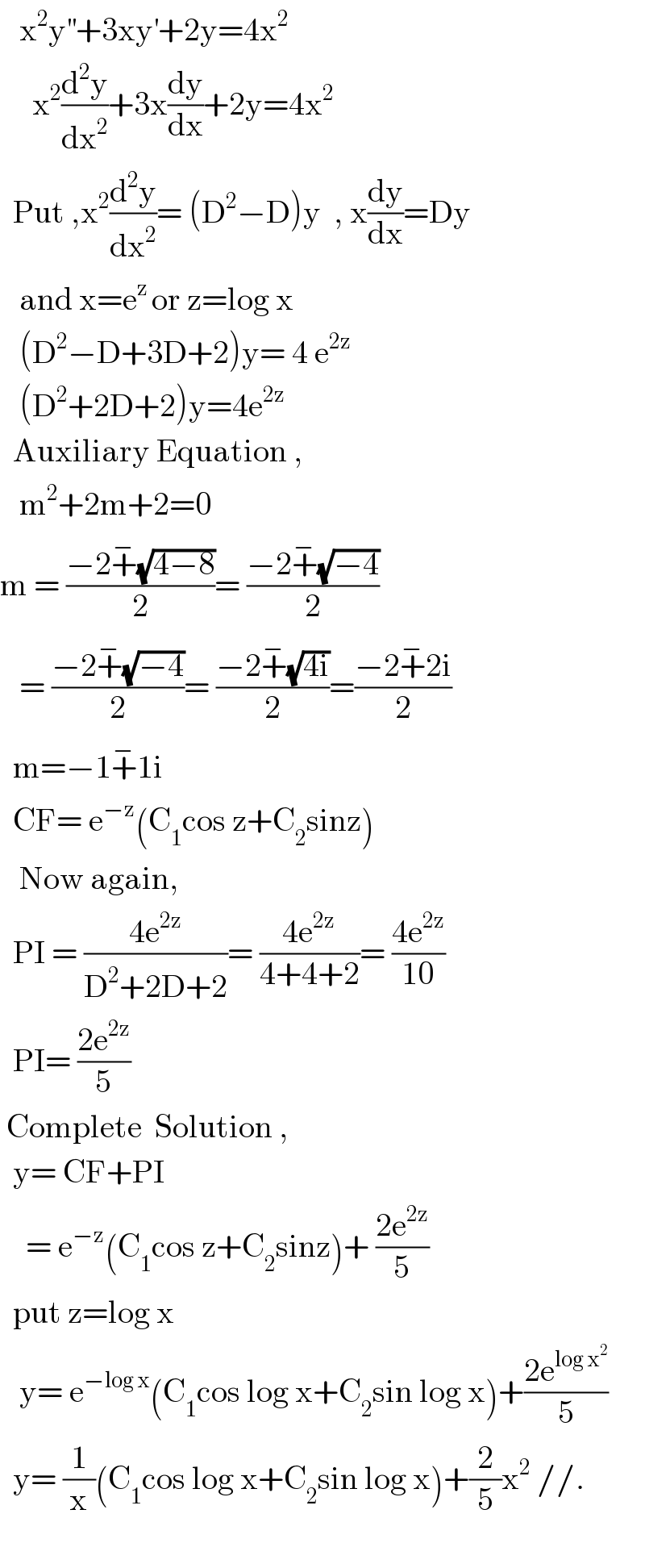    x^2 y^(′′) +3xy^′ +2y=4x^2         x^2 (d^2 y/dx^2 )+3x(dy/dx)+2y=4x^2     Put ,x^2 (d^2 y/dx^2 )= (D^2 −D)y  , x(dy/dx)=Dy     and x=e^(z ) or z=log x     (D^2 −D+3D+2)y= 4 e^(2z)      (D^2 +2D+2)y=4e^(2z)     Auxiliary Equation ,     m^2 +2m+2=0  m = ((−2+^− (√(4−8)))/2)= ((−2+^− (√(−4)))/2)     = ((−2+^− (√(−4)))/2)= ((−2+^− (√(4i)))/2)=((−2+^− 2i)/2)    m=−1+^− 1i    CF= e^(−z) (C_1 cos z+C_2 sinz)     Now again,    PI = ((4e^(2z) )/(D^2 +2D+2))= ((4e^(2z) )/(4+4+2))= ((4e^(2z) )/(10))    PI= ((2e^(2z) )/5)   Complete  Solution ,      y= CF+PI      = e^(−z) (C_1 cos z+C_2 sinz)+ ((2e^(2z) )/5)    put z=log x     y= e^(−log x) (C_1 cos log x+C_2 sin log x)+((2e^(log x^2 ) )/5)    y= (1/x)(C_1 cos log x+C_2 sin log x)+(2/5)x^2  //.     
