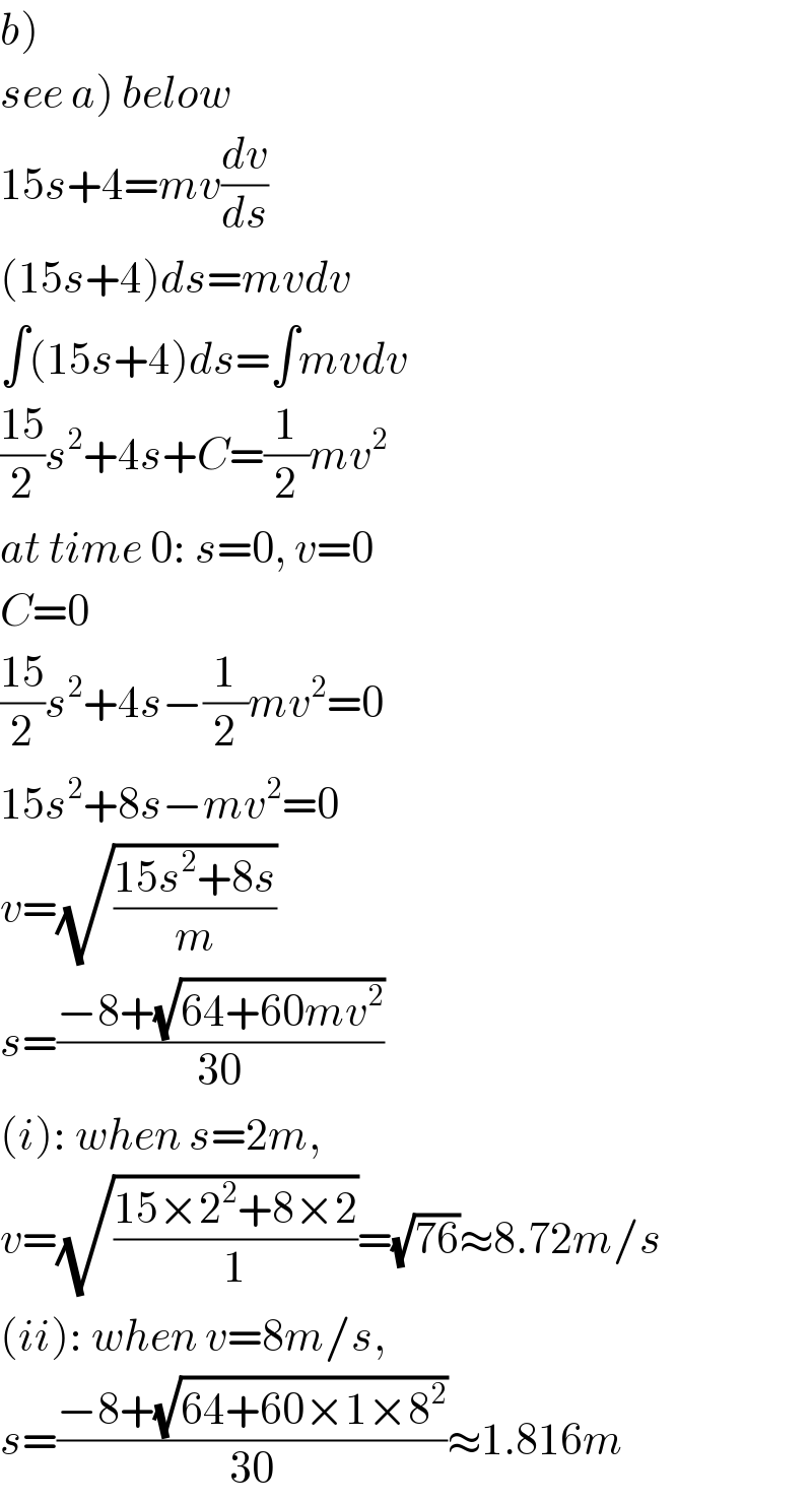 b)  see a) below  15s+4=mv(dv/ds)  (15s+4)ds=mvdv  ∫(15s+4)ds=∫mvdv  ((15)/2)s^2 +4s+C=(1/2)mv^2   at time 0: s=0, v=0  C=0  ((15)/2)s^2 +4s−(1/2)mv^2 =0  15s^2 +8s−mv^2 =0  v=(√((15s^2 +8s)/m))  s=((−8+(√(64+60mv^2 )))/(30))  (i): when s=2m,  v=(√((15×2^2 +8×2)/1))=(√(76))≈8.72m/s  (ii): when v=8m/s,  s=((−8+(√(64+60×1×8^2 )))/(30))≈1.816m  