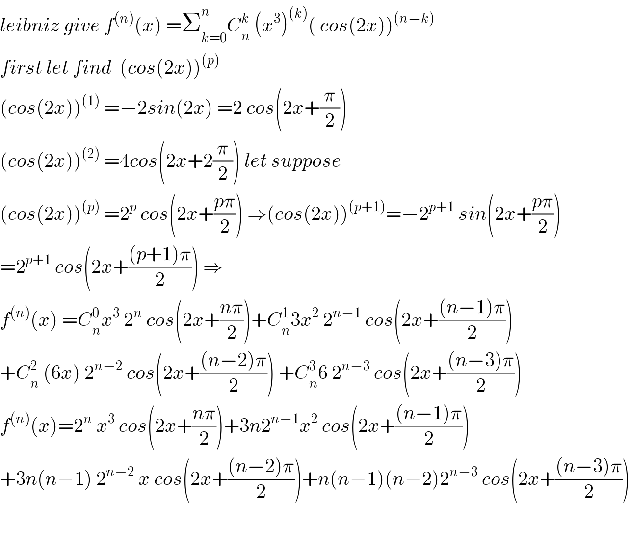 leibniz give f^((n)) (x) =Σ_(k=0) ^n C_n ^k  (x^3 )^((k)) ( cos(2x))^((n−k))   first let find  (cos(2x))^((p))   (cos(2x))^((1))  =−2sin(2x) =2 cos(2x+(π/2))  (cos(2x))^((2))  =4cos(2x+2(π/2)) let suppose  (cos(2x))^((p))  =2^p  cos(2x+((pπ)/2)) ⇒(cos(2x))^((p+1)) =−2^(p+1)  sin(2x+((pπ)/2))  =2^(p+1)  cos(2x+(((p+1)π)/2)) ⇒  f^((n)) (x) =C_n ^0 x^3  2^n  cos(2x+((nπ)/2))+C_n ^1 3x^2  2^(n−1)  cos(2x+(((n−1)π)/2))  +C_n ^2  (6x) 2^(n−2)  cos(2x+(((n−2)π)/2)) +C_n ^3 6 2^(n−3)  cos(2x+(((n−3)π)/2))  f^((n)) (x)=2^n  x^3  cos(2x+((nπ)/2))+3n2^(n−1) x^2  cos(2x+(((n−1)π)/2))  +3n(n−1) 2^(n−2)  x cos(2x+(((n−2)π)/2))+n(n−1)(n−2)2^(n−3)  cos(2x+(((n−3)π)/2))    