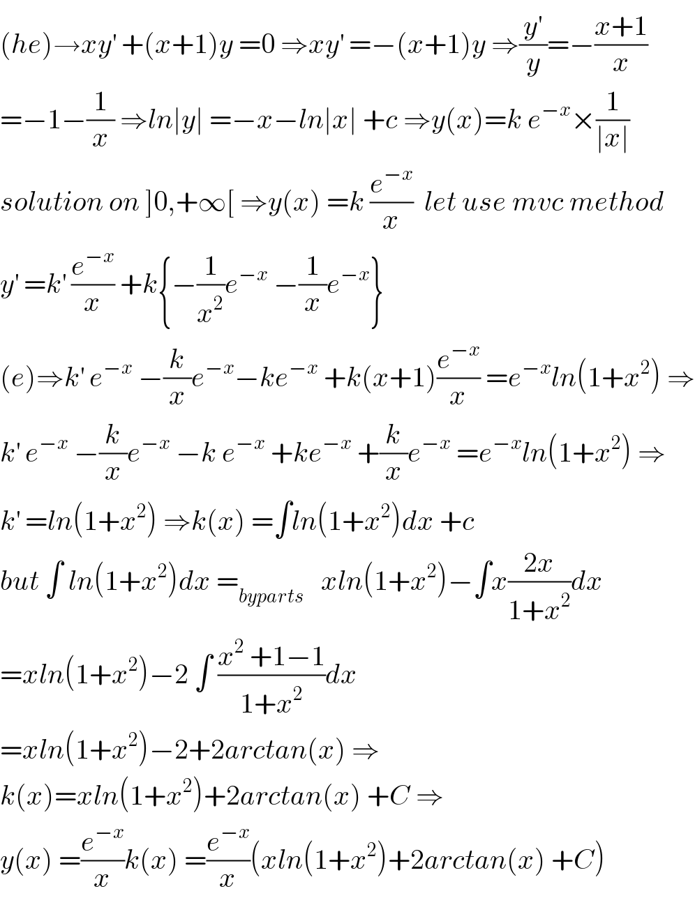 (he)→xy^′  +(x+1)y =0 ⇒xy^′  =−(x+1)y ⇒(y^′ /y)=−((x+1)/x)  =−1−(1/x) ⇒ln∣y∣ =−x−ln∣x∣ +c ⇒y(x)=k e^(−x) ×(1/(∣x∣))  solution on ]0,+∞[ ⇒y(x) =k (e^(−x) /x)  let use mvc method  y^′  =k^′  (e^(−x) /x) +k{−(1/x^2 )e^(−x)  −(1/x)e^(−x) }  (e)⇒k^′  e^(−x)  −(k/x)e^(−x) −ke^(−x)  +k(x+1)(e^(−x) /x) =e^(−x) ln(1+x^2 ) ⇒  k^′  e^(−x)  −(k/x)e^(−x)  −k e^(−x)  +ke^(−x)  +(k/x)e^(−x)  =e^(−x) ln(1+x^2 ) ⇒  k^′  =ln(1+x^2 ) ⇒k(x) =∫ln(1+x^2 )dx +c  but ∫ ln(1+x^2 )dx =_(byparts)    xln(1+x^2 )−∫x((2x)/(1+x^2 ))dx  =xln(1+x^2 )−2 ∫ ((x^2  +1−1)/(1+x^2 ))dx  =xln(1+x^2 )−2+2arctan(x) ⇒  k(x)=xln(1+x^2 )+2arctan(x) +C ⇒  y(x) =(e^(−x) /x)k(x) =(e^(−x) /x)(xln(1+x^2 )+2arctan(x) +C)  
