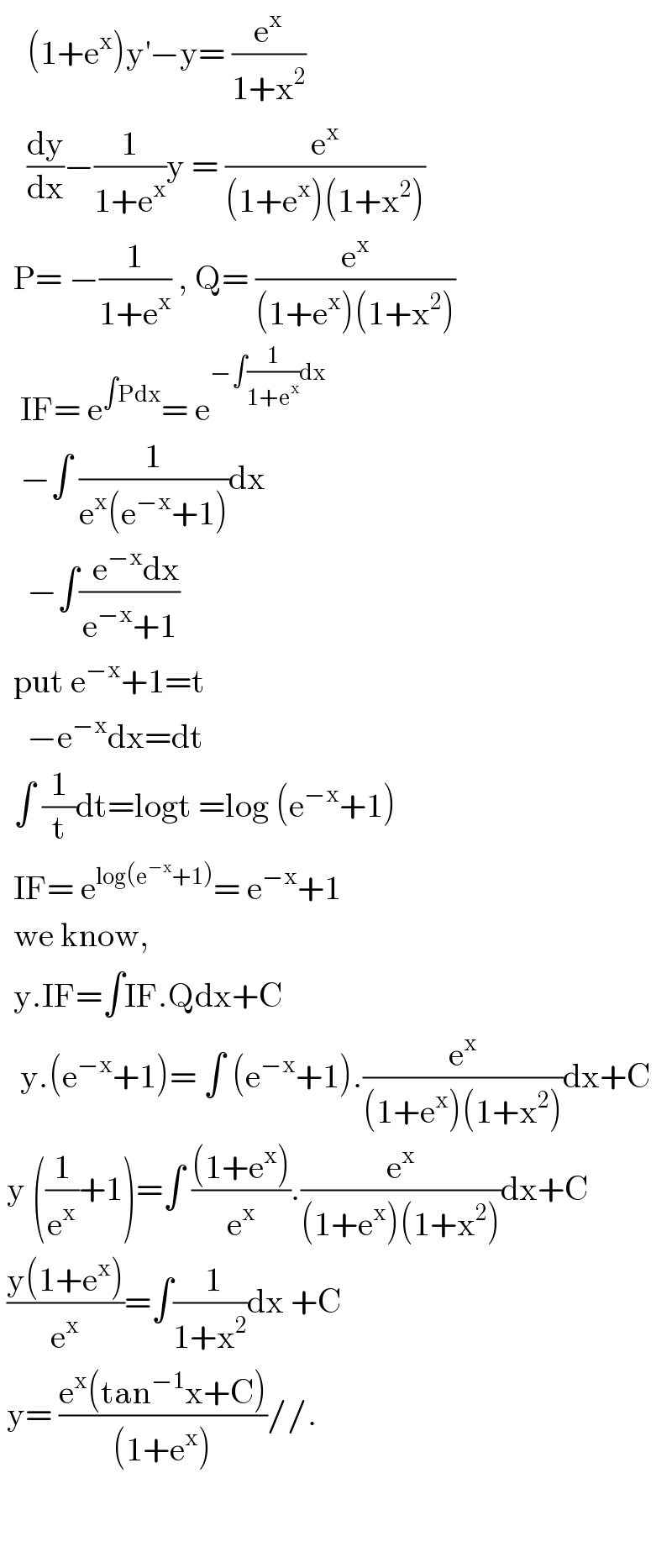     (1+e^x )y^′ −y= (e^x /(1+x^2 ))      (dy/dx)−(1/(1+e^x ))y = (e^x /((1+e^x )(1+x^2 )))    P= −(1/(1+e^x )) , Q= (e^x /((1+e^x )(1+x^2 )))     IF= e^(∫Pdx) = e^(−∫(1/(1+e^x ))dx)      −∫ (1/(e^x (e^(−x) +1)))dx      −∫((  e^(−x) dx)/(e^(−x) +1))    put e^(−x) +1=t      −e^(−x) dx=dt    ∫ (1/t)dt=logt =log (e^(−x) +1)    IF= e^(log(e^(−x) +1)) = e^(−x) +1    we know,    y.IF=∫IF.Qdx+C     y.(e^(−x) +1)= ∫ (e^(−x) +1).(e^x /((1+e^x )(1+x^2 )))dx+C   y ((1/e^x )+1)=∫ (((1+e^x ))/e^x ).(e^x /((1+e^x )(1+x^2 )))dx+C   ((y(1+e^x ))/e^x )=∫(( 1)/(1+x^2 ))dx +C   y= ((e^x (tan^(−1) x+C))/((1+e^x )))//.      