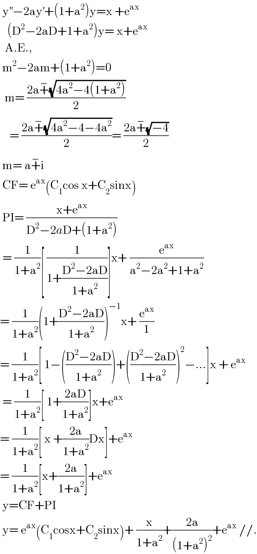  y^(′′) −2ay^′ +(1+a^2 )y=x +e^(ax)      (D^2 −2aD+1+a^2 )y= x+e^(ax)     A.E.,   m^2 −2am+(1+a^2 )=0    m= ((2a+^− (√(4a^2 −4(1+a^2 ))))/2)      = ((2a+^− (√(4a^2 −4−4a^2 )))/2)= ((2a+^− (√(−4)))/2)   m= a+^− i   CF= e^(ax) (C_1 cos x+C_2 sinx)   PI= ((x+e^(ax) )/(D^2 −2aD+(1+a^2 )))   = (1/(1+a^2 ))[ (1/(1+((D^2 −2aD)/(1+a^2 ))))]x+ (e^(ax) /(a^2 −2a^2 +1+a^2 ))  = (1/(1+a^2 ))(1+((D^2 −2aD)/(1+a^2 )))^(−1) x+ (e^(ax) /1)  = (1/(1+a^2 ))[ 1−(((D^2 −2aD)/(1+a^2 )))+(((D^2 −2aD)/(1+a^2 )))^2 −...]x + e^(ax)    = (1/(1+a^2 ))[ 1+((2aD)/(1+a^2 ))]x+e^(ax)   = (1/(1+a^2 ))[ x +((2a)/(1+a^2 ))Dx]+e^(ax)   = (1/(1+a^2 ))[x+((2a)/(1+a^2 ))]+e^(ax)    y=CF+PI   y= e^(ax) (C_1 cosx+C_2 sinx)+ (x/(1+a^2 ))+((2a)/((1+a^2 )^2 ))+e^(ax)  //.  