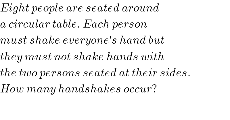 Eight people are seated around  a circular table. Each person  must shake everyone′s hand but  they must not shake hands with  the two persons seated at their sides.  How many handshakes occur?  
