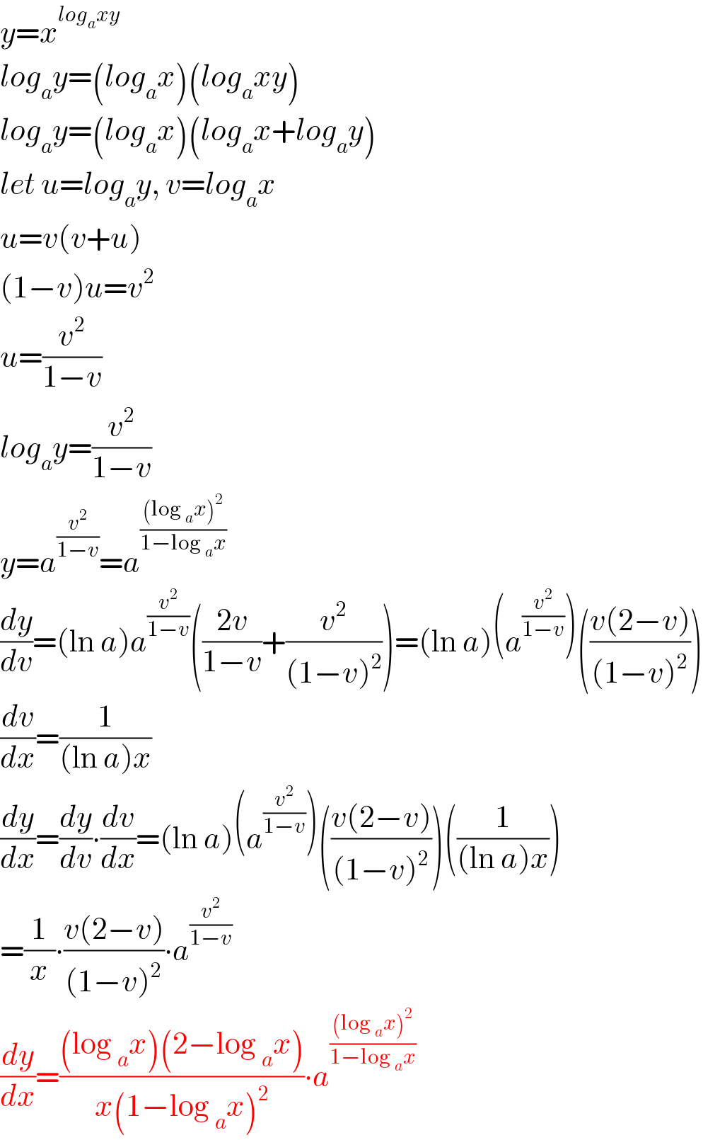 y=x^(log_a xy)   log_a y=(log_a x)(log_a xy)  log_a y=(log_a x)(log_a x+log_a y)  let u=log_a y, v=log_a x  u=v(v+u)  (1−v)u=v^2   u=(v^2 /(1−v))  log_a y=(v^2 /(1−v))  y=a^(v^2 /(1−v)) =a^(((log _a x)^2 )/(1−log _a x))   (dy/dv)=(ln a)a^(v^2 /(1−v)) (((2v)/(1−v))+(v^2 /((1−v)^2 )))=(ln a)(a^(v^2 /(1−v)) )(((v(2−v))/((1−v)^2 )))  (dv/dx)=(1/((ln a)x))  (dy/dx)=(dy/dv)∙(dv/dx)=(ln a)(a^(v^2 /(1−v)) )(((v(2−v))/((1−v)^2 )))((1/((ln a)x)))  =(1/x)∙((v(2−v))/((1−v)^2 ))∙a^(v^2 /(1−v))   (dy/dx)=(((log _a x)(2−log _a x))/(x(1−log _a x)^2 ))∙a^(((log _a x)^2 )/(1−log _a x))   