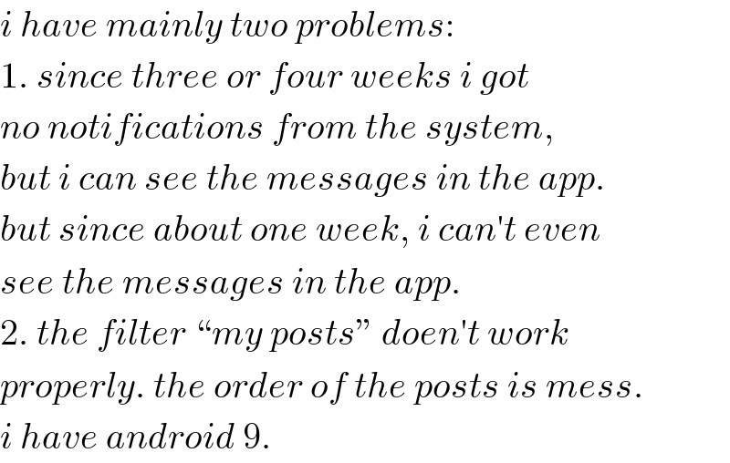 i have mainly two problems:  1. since three or four weeks i got  no notifications from the system,  but i can see the messages in the app.  but since about one week, i can′t even  see the messages in the app.  2. the filter “my posts” doen′t work  properly. the order of the posts is mess.  i have android 9.  