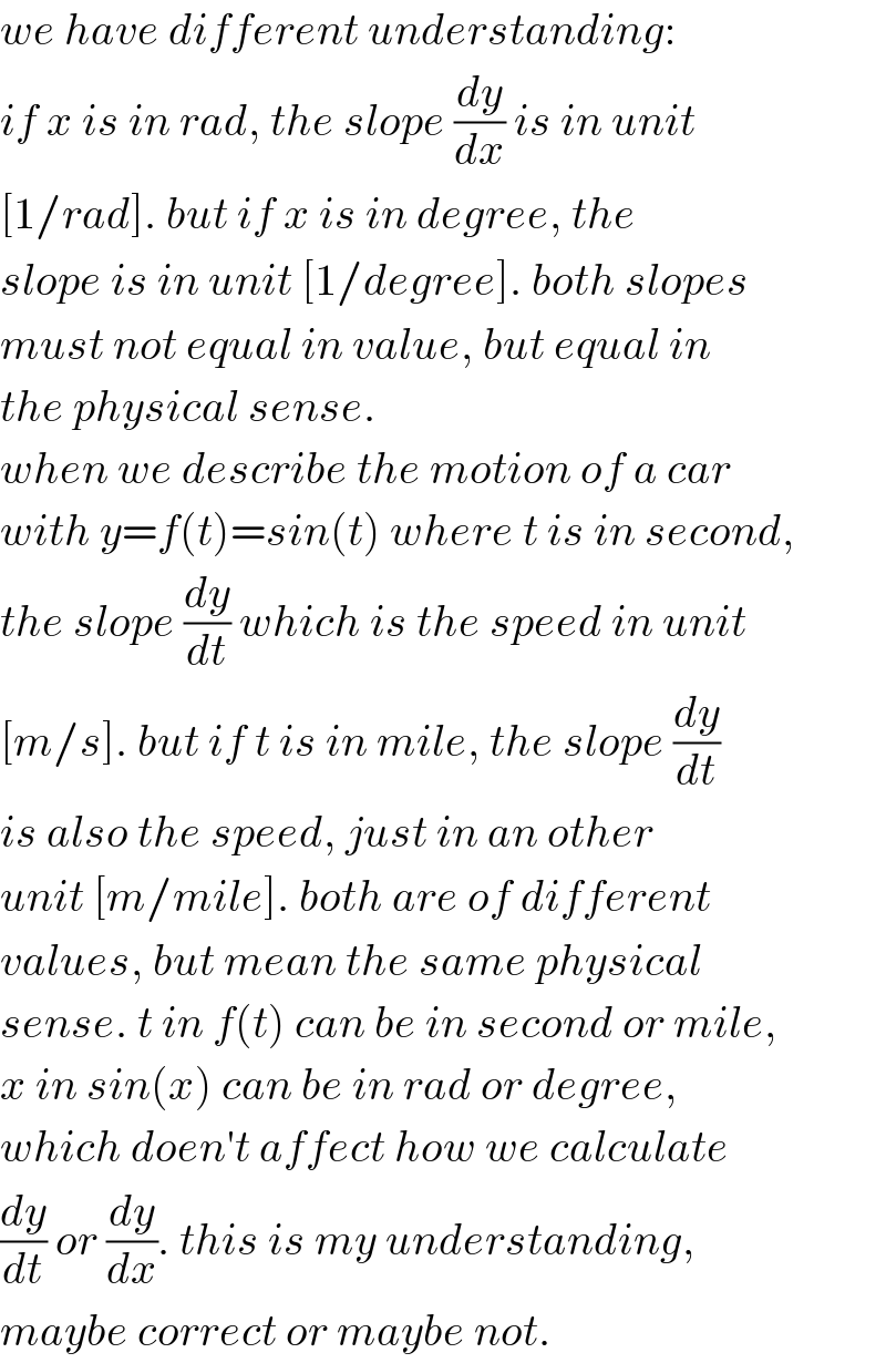 we have different understanding:  if x is in rad, the slope (dy/dx) is in unit  [1/rad]. but if x is in degree, the  slope is in unit [1/degree]. both slopes  must not equal in value, but equal in  the physical sense.  when we describe the motion of a car  with y=f(t)=sin(t) where t is in second,  the slope (dy/dt) which is the speed in unit  [m/s]. but if t is in mile, the slope (dy/dt)  is also the speed, just in an other  unit [m/mile]. both are of different  values, but mean the same physical  sense. t in f(t) can be in second or mile,  x in sin(x) can be in rad or degree,  which doen′t affect how we calculate  (dy/dt) or (dy/dx). this is my understanding,  maybe correct or maybe not.  