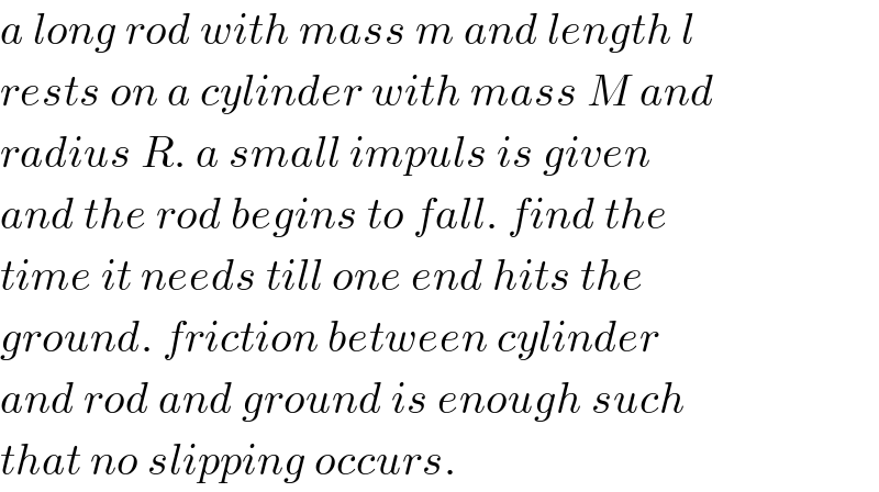 a long rod with mass m and length l  rests on a cylinder with mass M and  radius R. a small impuls is given  and the rod begins to fall. find the  time it needs till one end hits the  ground. friction between cylinder  and rod and ground is enough such  that no slipping occurs.  