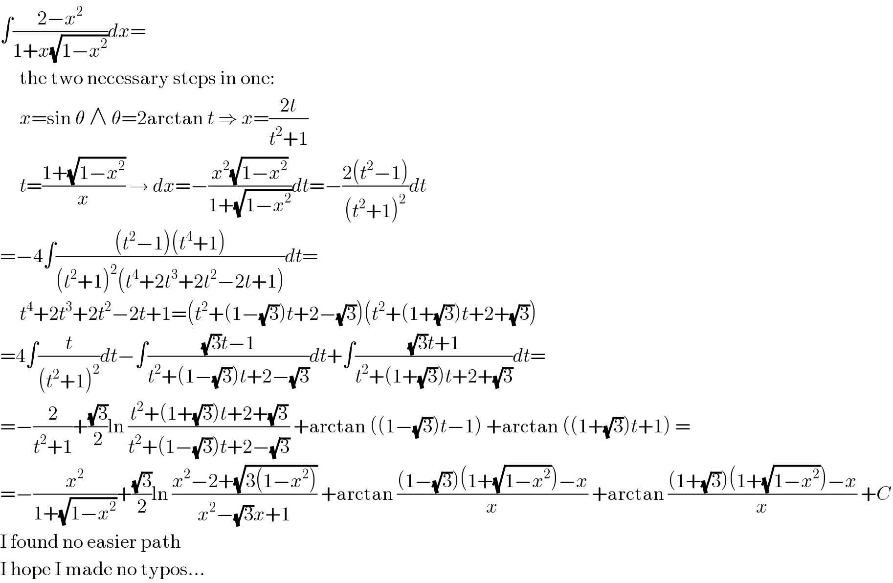 ∫((2−x^2 )/(1+x(√(1−x^2 ))))dx=       the two necessary steps in one:       x=sin θ ∧ θ=2arctan t ⇒ x=((2t)/(t^2 +1))       t=((1+(√(1−x^2 )))/x) → dx=−((x^2 (√(1−x^2 )))/(1+(√(1−x^2 ))))dt=−((2(t^2 −1))/((t^2 +1)^2 ))dt  =−4∫(((t^2 −1)(t^4 +1))/((t^2 +1)^2 (t^4 +2t^3 +2t^2 −2t+1)))dt=       t^4 +2t^3 +2t^2 −2t+1=(t^2 +(1−(√3))t+2−(√3))(t^2 +(1+(√3))t+2+(√3))  =4∫(t/((t^2 +1)^2 ))dt−∫(((√3)t−1)/(t^2 +(1−(√3))t+2−(√3)))dt+∫(((√3)t+1)/(t^2 +(1+(√3))t+2+(√3)))dt=  =−(2/(t^2 +1))+((√3)/2)ln ((t^2 +(1+(√3))t+2+(√3))/(t^2 +(1−(√3))t+2−(√3))) +arctan ((1−(√3))t−1) +arctan ((1+(√3))t+1) =  =−(x^2 /(1+(√(1−x^2 ))))+((√3)/2)ln ((x^2 −2+(√(3(1−x^2 ))))/(x^2 −(√3)x+1)) +arctan (((1−(√3))(1+(√(1−x^2 )))−x)/x) +arctan (((1+(√3))(1+(√(1−x^2 )))−x)/x) +C  I found no easier path  I hope I made no typos...  