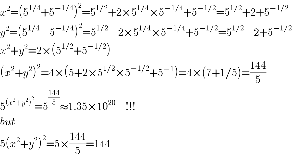 x^2 =(5^(1/4) +5^(−1/4) )^2 =5^(1/2) +2×5^(1/4) ×5^(−1/4) +5^(−1/2) =5^(1/2) +2+5^(−1/2)   y^2 =(5^(1/4) −5^(−1/4) )^2 =5^(1/2) −2×5^(1/4) ×5^(−1/4) +5^(−1/2) =5^(1/2) −2+5^(−1/2)   x^2 +y^2 =2×(5^(1/2) +5^(−1/2) )  (x^2 +y^2 )^2 =4×(5+2×5^(1/2) ×5^(−1/2) +5^(−1) )=4×(7+1/5)=((144)/5)  5^((x^2 +y^2 )^2 ) =5^((144)/5) ≈1.35×10^(20)      !!!  but  5(x^2 +y^2 )^2 =5×((144)/5)=144  