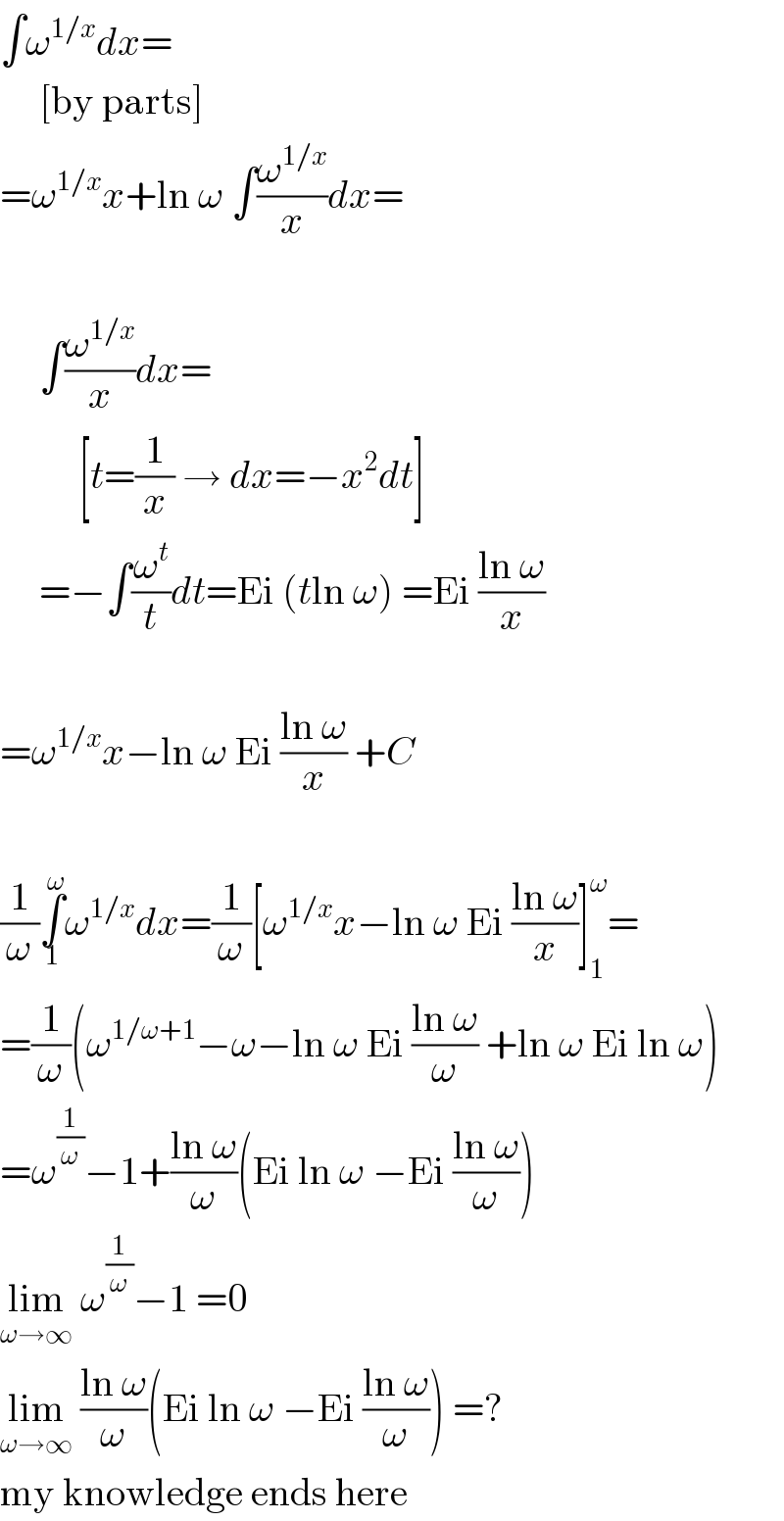 ∫ω^(1/x) dx=       [by parts]  =ω^(1/x) x+ln ω ∫(ω^(1/x) /x)dx=         ∫(ω^(1/x) /x)dx=            [t=(1/x) → dx=−x^2 dt]       =−∫(ω^t /t)dt=Ei (tln ω) =Ei ((ln ω)/x)    =ω^(1/x) x−ln ω Ei ((ln ω)/x) +C    (1/ω)∫_1 ^ω ω^(1/x) dx=(1/ω)[ω^(1/x) x−ln ω Ei ((ln ω)/x)]_1 ^ω =  =(1/ω)(ω^(1/ω+1) −ω−ln ω Ei ((ln ω)/ω) +ln ω Ei ln ω)  =ω^(1/ω) −1+((ln ω)/ω)(Ei ln ω −Ei ((ln ω)/ω))  lim_(ω→∞)  ω^(1/ω) −1 =0  lim_(ω→∞)  ((ln ω)/ω)(Ei ln ω −Ei ((ln ω)/ω)) =?  my knowledge ends here  