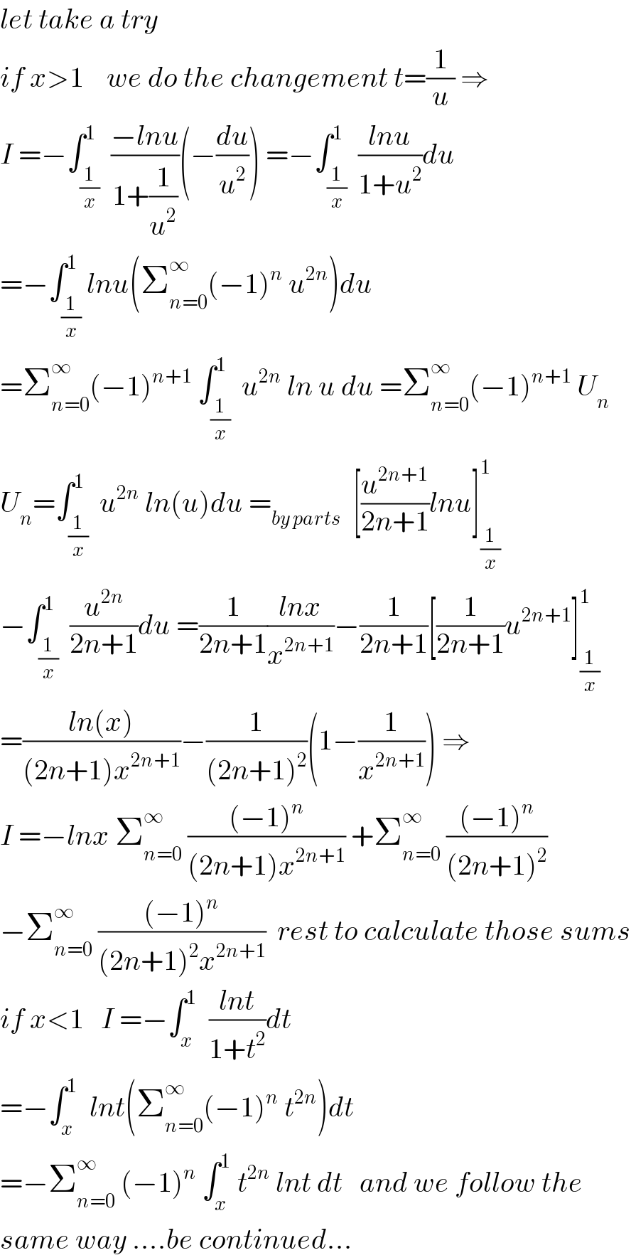 let take a try    if x>1    we do the changement t=(1/u) ⇒  I =−∫_(1/x) ^1  ((−lnu)/(1+(1/u^2 )))(−(du/u^2 )) =−∫_(1/x) ^1  ((lnu)/(1+u^2 ))du  =−∫_(1/x) ^1 lnu(Σ_(n=0) ^∞ (−1)^n  u^(2n) )du  =Σ_(n=0) ^∞ (−1)^(n+1)  ∫_(1/x) ^1  u^(2n)  ln u du =Σ_(n=0) ^∞ (−1)^(n+1)  U_n   U_n =∫_(1/x) ^1  u^(2n)  ln(u)du =_(by parts)   [(u^(2n+1) /(2n+1))lnu]_(1/x) ^1   −∫_(1/x) ^1  (u^(2n) /(2n+1))du =(1/(2n+1))((lnx)/x^(2n+1) )−(1/(2n+1))[(1/(2n+1))u^(2n+1) ]_(1/x) ^1   =((ln(x))/((2n+1)x^(2n+1) ))−(1/((2n+1)^2 ))(1−(1/x^(2n+1) )) ⇒  I =−lnx Σ_(n=0) ^∞  (((−1)^n )/((2n+1)x^(2n+1) )) +Σ_(n=0) ^∞  (((−1)^n )/((2n+1)^2 ))  −Σ_(n=0) ^∞  (((−1)^n )/((2n+1)^2 x^(2n+1) ))  rest to calculate those sums  if x<1   I =−∫_x ^1   ((lnt)/(1+t^2 ))dt  =−∫_x ^1   lnt(Σ_(n=0) ^∞ (−1)^n  t^(2n) )dt  =−Σ_(n=0) ^∞  (−1)^n  ∫_x ^1  t^(2n)  lnt dt   and we follow the   same way ....be continued...  