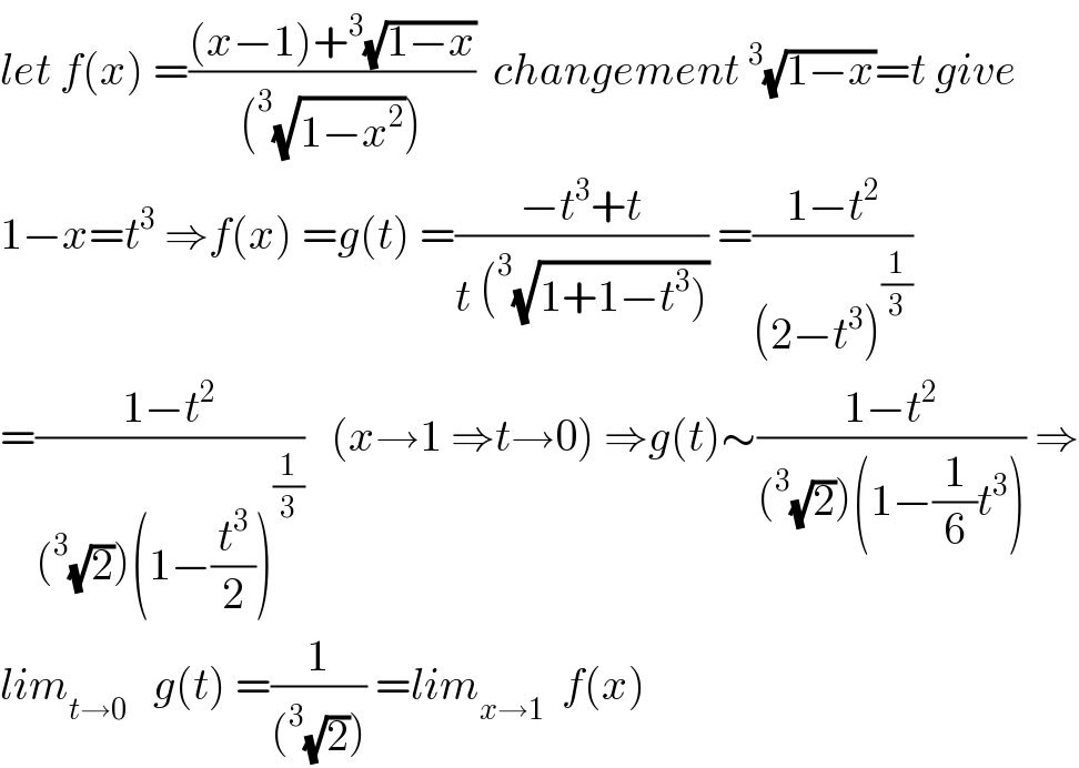 let f(x) =(((x−1)+^3 (√(1−x)))/((^3 (√(1−x^2 )))))  changement^3 (√(1−x))=t give  1−x=t^3  ⇒f(x) =g(t) =((−t^3 +t)/(t (^3 (√(1+1−t^3 ))))) =((1−t^2 )/((2−t^3 )^(1/3) ))  =((1−t^2 )/((^3 (√2))(1−(t^3 /2))^(1/3) ))   (x→1 ⇒t→0) ⇒g(t)∼((1−t^2 )/((^3 (√2))(1−(1/6)t^3 ))) ⇒  lim_(t→0)    g(t) =(1/((^3 (√2)))) =lim_(x→1)   f(x)  