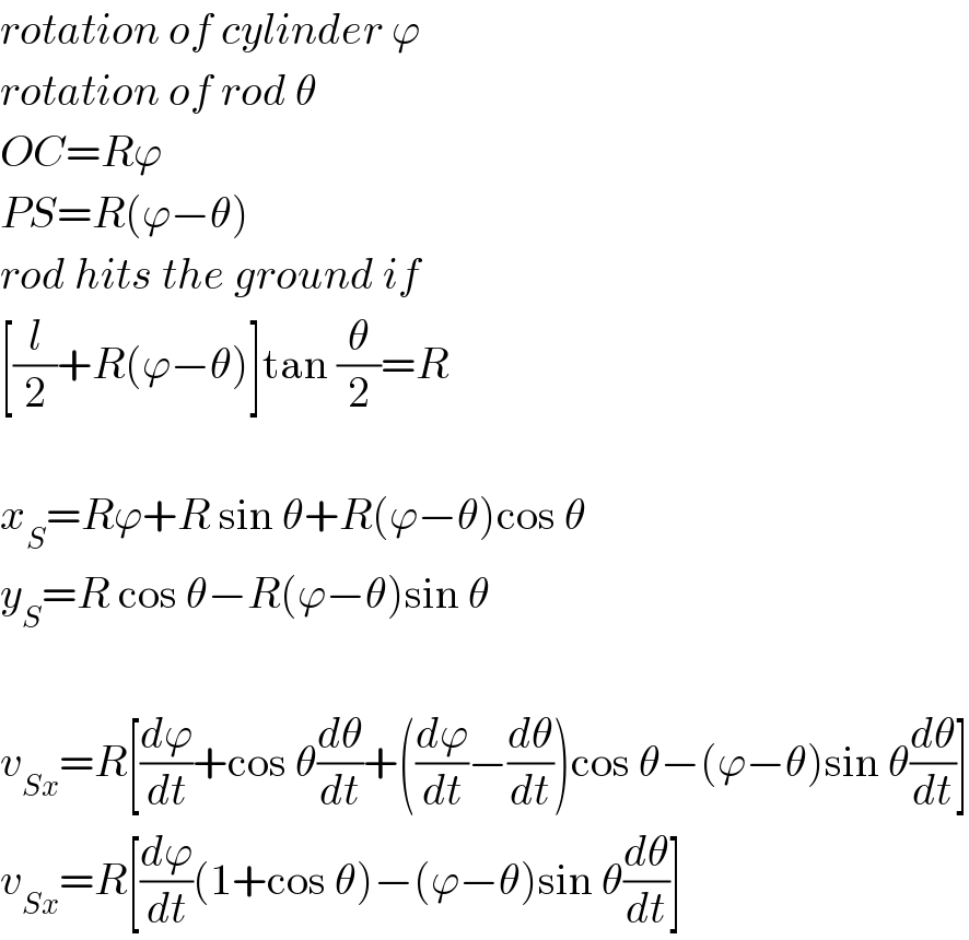 rotation of cylinder ϕ  rotation of rod θ  OC=Rϕ  PS=R(ϕ−θ)  rod hits the ground if  [(l/2)+R(ϕ−θ)]tan (θ/2)=R    x_S =Rϕ+R sin θ+R(ϕ−θ)cos θ  y_S =R cos θ−R(ϕ−θ)sin θ    v_(Sx) =R[(dϕ/dt)+cos θ(dθ/dt)+((dϕ/dt)−(dθ/dt))cos θ−(ϕ−θ)sin θ(dθ/dt)]  v_(Sx) =R[(dϕ/dt)(1+cos θ)−(ϕ−θ)sin θ(dθ/dt)]  