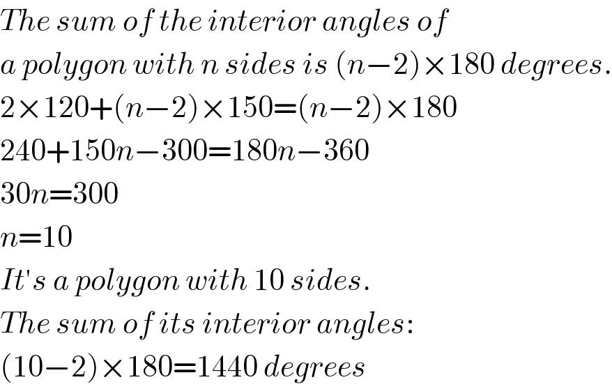 The sum of the interior angles of   a polygon with n sides is (n−2)×180 degrees.  2×120+(n−2)×150=(n−2)×180  240+150n−300=180n−360  30n=300  n=10  It′s a polygon with 10 sides.  The sum of its interior angles:  (10−2)×180=1440 degrees  